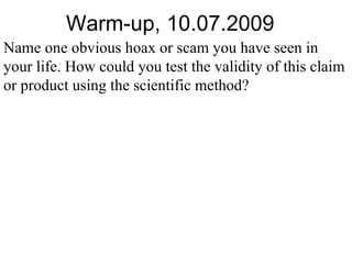 Warm-up, 10.07.2009 Name one obvious hoax or scam you have seen in your life. How could you test the validity of this claim or product using the scientific method? 