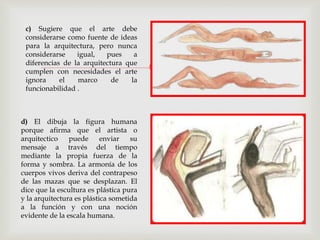 
c) Sugiere que el arte debe
considerarse como fuente de ideas
para la arquitectura, pero nunca
considerarse igual, pues a
diferencias de la arquitectura que
cumplen con necesidades el arte
ignora el marco de la
funcionabilidad .
d) El dibuja la figura humana
porque afirma que el artista o
arquitectico puede enviar su
mensaje a través del tiempo
mediante la propia fuerza de la
forma y sombra. La armonía de los
cuerpos vivos deriva del contrapeso
de las mazas que se desplazan. El
dice que la escultura es plástica pura
y la arquitectura es plástica sometida
a la función y con una noción
evidente de la escala humana.
 