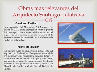 
Obras mas relevantes del
Arquitecto Santiago Calatrava
Esta expansión del Milwaukee Art Museum fue
creada en 2001. Tanto el pabellón como el puente
Reinman, que lo une con la ciudad, son diseños del
arquitecto. La estructura tiene una visera móvil de
66 metros, que se ha convertido en el símbolo de la
ciudad de Milwaukee.
Quadracci Pavilion
Puente de la Mujer
En Buenos Aires se encuentra la única obra del
arquitecto en Sudamérica. Este puente peatonal de
170 metros, evoca a “una pareja bailando tango”, y
dispone de tres secciones: dos fijas y una móvil,
que permite el paso de embarcaciones. Su diseño
recuerda a otros puentes de Calatrava, como el del
Alamillo de Sevilla o el de Samuel Beckett de
Dublín.
 