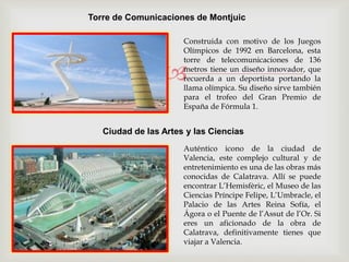 
Torre de Comunicaciones de Montjuic
Construida con motivo de los Juegos
Olímpicos de 1992 en Barcelona, esta
torre de telecomunicaciones de 136
metros tiene un diseño innovador, que
recuerda a un deportista portando la
llama olímpica. Su diseño sirve también
para el trofeo del Gran Premio de
España de Fórmula 1.
Ciudad de las Artes y las Ciencias
Auténtico icono de la ciudad de
Valencia, este complejo cultural y de
entretenimiento es una de las obras más
conocidas de Calatrava. Allí se puede
encontrar L’Hemisfèric, el Museo de las
Ciencias Príncipe Felipe, L’Umbracle, el
Palacio de las Artes Reina Sofía, el
Ágora o el Puente de l’Assut de l’Or. Si
eres un aficionado de la obra de
Calatrava, definitivamente tienes que
viajar a Valencia.
 