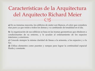 
a) En su inmensa mayoría, los edificios de meter son blancos, el color que considera
mas puro ya que reúne a todos los demas y va cambiando de tonalidad en el día.
b) la organización de sus edificios se basa en las tramas geometricas que obedecen a
condicionantes de su entorno, y le ayudan al ordenamiento de los espacios
interiores y exteriores.
c) Concede siempre la misma claridad de líneas a la armonía, a los espacios y a la
luz.
d) Utiliza elementos como puentes y rampas para lograr la continuidad espacial
fluida y constante.
Características de la Arquitectura
del Arquitecto Richard Meier
 