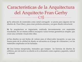 
a) Su selección de materiales como metal corrugado se presta para algunos de los
diseños de Fran Ghery, para crear perfecta armonía y un gran diseño estructural.
b) Su arquitectura es impactante, realizada frecuentemente con materiales
inacabados. En un mismo edificio incorpora varias formas geométricas simples, que
crean una corriente visual entre ellas.
c) Sus diseños no son fáciles de valorar para el observador inexperto, ya que una
buena parte de la calidad de diseño se encuentra en el juego de volúmenes y en los
materiales empleados en las fachadas.
d) Crea formas inesperadas, trenzados que rompen las barreras de diseños de
edificios, por tal motivo su diseño se le a denotado como orgánico, jaquetón, radical
y sensual.
Características de la Arquitectura
del Arquitecto Fran Gerhy
 