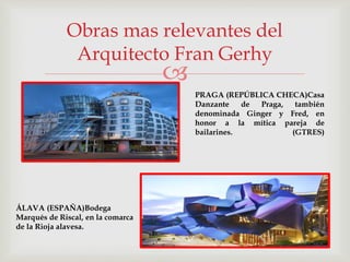 
Obras mas relevantes del
Arquitecto Fran Gerhy
PRAGA (REPÚBLICA CHECA)Casa
Danzante de Praga, también
denominada Ginger y Fred, en
honor a la mítica pareja de
bailarines. (GTRES)
ÁLAVA (ESPAÑA)Bodega
Marqués de Riscal, en la comarca
de la Rioja alavesa.
 