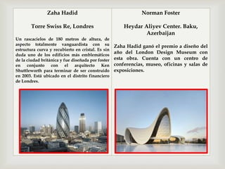 
Zaha Hadid
Torre Swiss Re, Londres
Un rascacielos de 180 metros de altura, de
aspecto totalmente vanguardista con su
estructura curva y recubierto en cristal. Es sin
duda uno de los edificios más emblemáticos
de la ciudad británica y fue diseñada por foster
en conjunto con el arquitecto Ken
Shuttleworth para terminar de ser construido
en 2003. Está ubicado en el distrito financiero
de Londres.
Norman Foster
Heydar Aliyev Center. Baku,
Azerbaijan
Zaha Hadid ganó el premio a diseño del
año del London Design Museum con
esta obra. Cuenta con un centro de
conferencias, museo, oficinas y salas de
exposiciones.
 