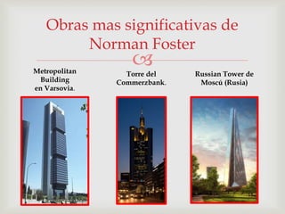 
Obras mas significativas de
Norman Foster
Metropolitan
Building
en Varsovia.
Torre del
Commerzbank.
Russian Tower de
Moscú (Rusia)
 