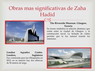 
Obras mas significativas de Zaha
Hadid
The Riverside Museum. Glasgow,
Escocia
Su forma simboliza la relación dinámica que
existe entre la ciudad de Glasgow y la
construcción naval. La fachada de vidrio
permite que la luz natural inunde los
interiores.
London Aquatics Centre.
Londres, Inglaterra
Fue construido para las Olimpiadas en
2012, en su interior hay dos albercas
de 50 metros de largo
 