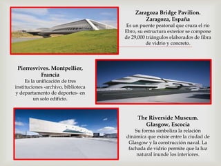 
Zaragoza Bridge Pavilion.
Zaragoza, España
Es un puente peatonal que cruza el río
Ebro, su estructura exterior se compone
de 29,000 triángulos elaborados de fibra
de vidrio y concreto.
Pierresvives. Montpellier,
Francia
Es la unificación de tres
instituciones -archivo, biblioteca
y departamento de deportes- en
un solo edificio.
The Riverside Museum.
Glasgow, Escocia
Su forma simboliza la relación
dinámica que existe entre la ciudad de
Glasgow y la construcción naval. La
fachada de vidrio permite que la luz
natural inunde los interiores.
 