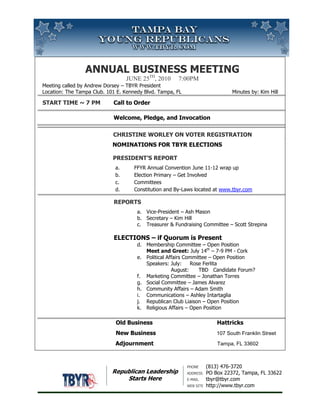 Annual Business MeetingJuNE 25th, 2010     7:00pm Meeting called by Andrew Dorsey – TBYR PresidentLocation: The Tampa Club. 101 E. Kennedy Blvd. Tampa, FL                               Minutes by: Kim Hill Start Time ~ 7 PM Call to OrderWelcome, Pledge, and Invocation                                           Christine Worley on Voter Registration                                            NOMINATIONS FOR TBYR ELECTIONS           President’s ReportFFYR Annual Convention June 11-12 wrap upElection Primary – Get InvolvedCommitteesConstitution and By-Laws located at www.tbyr.com ReportsVice-President – Ash MasonSecretary – Kim HillTreasurer & Fundraising Committee – Scott Strepina   ELECTIONS – if Quorum is PresentMembership Committee – Open PositionMeet and Greet: July 14th – 7-9 PM - CorkPolitical Affairs Committee – Open PositionSpeakers: July:     Rose Ferlita               August:      TBD   Candidate Forum?Marketing Committee – Jonathan TorresSocial Committee – James AlvarezCommunity Affairs – Adam SmithCommunications – Ashley IntartagliaRepublican Club Liaison – Open PositionReligious Affairs – Open Position                                       Old Business Hattricks                         New Business 107 South Franklin Street                                           Adjournment         Tampa, FL 33602<br />Republican LeadershipStarts Here<br />581025175895Phone(813) 476-3720AddressPO Box 22372, Tampa, FL 33622E-mailtbyr@tbyr.comWeb sitehttp://www.tbyr.com<br />Annual Business MeetingJuly 27th, 2010     7:00pm Meeting called by Andrew Dorsey – TBYR PresidentLocation: The Tampa Club. 101 E. Kennedy Blvd. Tampa, FL                               Minutes by: Kim Hill Start Time ~ 7 PM Call to OrderWelcome, Pledge, and Invocation                                           Moving Hillsborough Forward – Kim Pierce                                            MARK SHARPE           President’s ReportFFYR Quarterly – Aug. 27 – 28th. Tampa – Reg: $79 till Aug. 1Election Primary – Get InvolvedCommitteesConstitution and By-Laws locatedReportsVice-President – Ash MasonSecretary – Kim HillTreasurer & Fundraising Committee – Scott Strepina   ELECTIONS – if Quorum is PresentMembership Committee – Open PositionMeet and Greet: Aug. 11 – 7-9 PM - CorkPolitical Affairs Committee – Open PositionSpeakers:                August:      TBD   Candidate Forum / Party?Marketing Committee – Jonathan TorresSocial Committee – James AlvarezCommunity Affairs – Adam SmithCommunications – Ashley IntartagliaRepublican Club Liaison – Open PositionReligious Affairs – Open Position                                       Old Business Hattricks                         New Business 107 South Franklin Street                                           Adjournment         Tampa, FL 33602<br />Republican LeadershipStarts Here<br />Phone(813) 476-3720AddressPO Box 22372, Tampa, FL 33622E-mailtbyr@tbyr.comWeb sitehttp://www.tbyr.com666750223520<br />