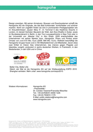 Design erworben. Mit seinen Armaturen, Brausen und Duschsystemen schafft die
Hansgrohe AG die Originale, die das Bad funktionaler, komfortabler und schöner
machen. Nicht von ungefähr finden sie sich in prominenten Prestigeprojekten wie
im Kreuzfahrtriesen „Queen Mary II“, im Terminal 5 des Heathrow Airports in
London, im derzeit höchsten Bauwerk der Welt, dem Burj Khalifa in Dubai, sowie
im Bundeskanzleramt in Berlin, in den Yoo Luxusapartments in New York oder in
der Universität von „Masdar City“ in Abu Dhabi. 2009 erwirtschaftete das
Unternehmen mit seinen Marken Axor, Hansgrohe, Pharo und Pontos einen
Umsatz von rund 610 Mio. Euro (2008: 668 Mio. Euro). Weltweit beschäftigt die
Hansgrohe Gruppe heute rund 3.100 Mitarbeiterinnen und Mitarbeiter, davon etwa
zwei Drittel im Inland. Das Unternehmen, das intensiv gegen Plagiate und
Ideenklau vorgeht, produziert in sechs deutschen Werken, in Frankreich, in den
Niederlanden, in den USA und in China.




 Better City, Better Life:
 Gleich vier Mal ist die Hansgrohe AG auf der Weltausstellung EXPO 2010
 Shanghai vertreten. Mehr unter: www.hansgrohe.com/expo2010




Weitere Informationen:                          Hansgrohe AG
                                                - Pressestelle -
                                                Dr. Carsten Tessmer/Franziska Moschke
                                                Tel.: +49 (0)7836/51-3009/-1226
                                                Fax: +49 (0) 7836/51-1170
                                                E-Mail: public.relations@hansgrohe.com
                                                www.hansgrohe.com




Hansgrohe AG • Presse- und Öffentlichkeitsarbeit • Auestraße 5-9 • 77761 Schiltach •
Telefon +49 7836 51 1215, +49 7836 51 1226, +49 7836 51 1231, +49 7836 51 1297, +49 7836 51 3009 • Telefax +49 7836 51 1170 •
public.relations@hansgrohe.com • www.hansgrohe.com • Abdruck kostenfrei • Bildnachweis und Belegexemplar erbeten •
Handelsregister Amtsgericht Stuttgart HRB 481038 • USt-IdNr.: DE 812782725 • Vorstand: Siegfried Gänßlen (Vorstandsvorsitzender), Richard
Grohe (Stellvertretender Vorstandsvorsitzender), Karl-Heinz Hammann, Otto Schinle, Marc Griggel (stellvertretendes Mitglied), Frank Semling
(stellvertretendes Mitglied) • Aufsichtsratsvorsitzender: Klaus Grohe
 