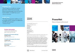The PowerNet Programme
                                                                                                                                 IBM UKI ISV Business


A Reseller’s view:
“PowerNet gave us a sizeable new customer
opportunity. Without PowerNet and the
immense marketing support from the PowerNet
Contract Holder, we wouldn’t have seen it.”
– Keystone Technologies

An ISV’s view:
“The PowerNet programme enabled us to reach
new markets and new customers in collaboration                                                                                   PowerNet
with IBM and its partners.”                                                                                                      Discover the power of the network
– NetMotion Wireless                             © Copyright IBM Corporation 2010

                                                 IBM United Kingdom Limited
                                                 PO Box 41
                                                 North Harbour
                                                 Portsmouth
                                                 Hampshire
                                                 PO6 3AU
                                                 United Kingdom
     Further information
                                                 IBM Ireland Limited
     To find out more about PowerNet,            Oldbrook House
     please contact one of our team:             24-32 Pembroke Road
                                                 Dublin 4
                                                 Ireland
     PowerNet and Ecosystems Manager             IBM Ireland Limited registered in Ireland under company number 16226.
     Gill Mogg-Smith                             Produced in the United Kingdom. May 2010. All Rights Reserved
     email: mogg-sg@uk.ibm.com
                                                 IBM, the IBM logo, ibm.com and System x are trademarks or registered
                                                 trademarks of International Business Machines Corporation in the United
                                                 States, other countries, or both. If these and other IBM trademarked terms
     PowerNet and Ecosystems Recruitment         are marked on their first occurrence in this information with a trademark
     Jonathan Jasor                              symbol (® or ™), these symbols indicate U.S. registered or common law
                                                 trademarks owned by IBM at the time this information was published.
     email: jasorj@uk.ibm.com                    Such trademarks may also be registered or common law trademarks in
                                                 other countries. A current list of IBM trademarks is available on the Web
                                                 at ‘Copyright and trademark information’ at: ibm.com/legal/copytrade.
     General Enquiries                           shtml Other company, product and service names may be trademarks or
                                                 service marks of others.
     Sara Penney
                                                 References in this publication to IBM products and services do not imply that
     email: sara.penney@uk.ibm.com               IBM intends to make them available in all countries in which IBM operates.




                                                          Please Recycle                               10-0740 (06/10) RW
 