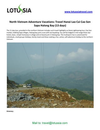 www.lotussiatravel.com



    North Vietnam Adventure Vacations: Travel Hanoi Lao Cai Cao Son
                      Sapa Halong Bay (13 days)
The 11-day tour, provided in the northern Vietnam includes such travel highlights as Hanoi sightseeing tour, Cao Son
market, trekking Sapa villages, Halong bay junk cruise with sea kayaking. You will be lodged in mid-range three star
hotels, basic, simple homestay in village and on board junk in Halong bay. The multisport trip is customized for
individuals, small groups holidays, family travel and those seeking a fun, active, soft adventure holiday to the northern
Vietnam.




Itinerary:
 