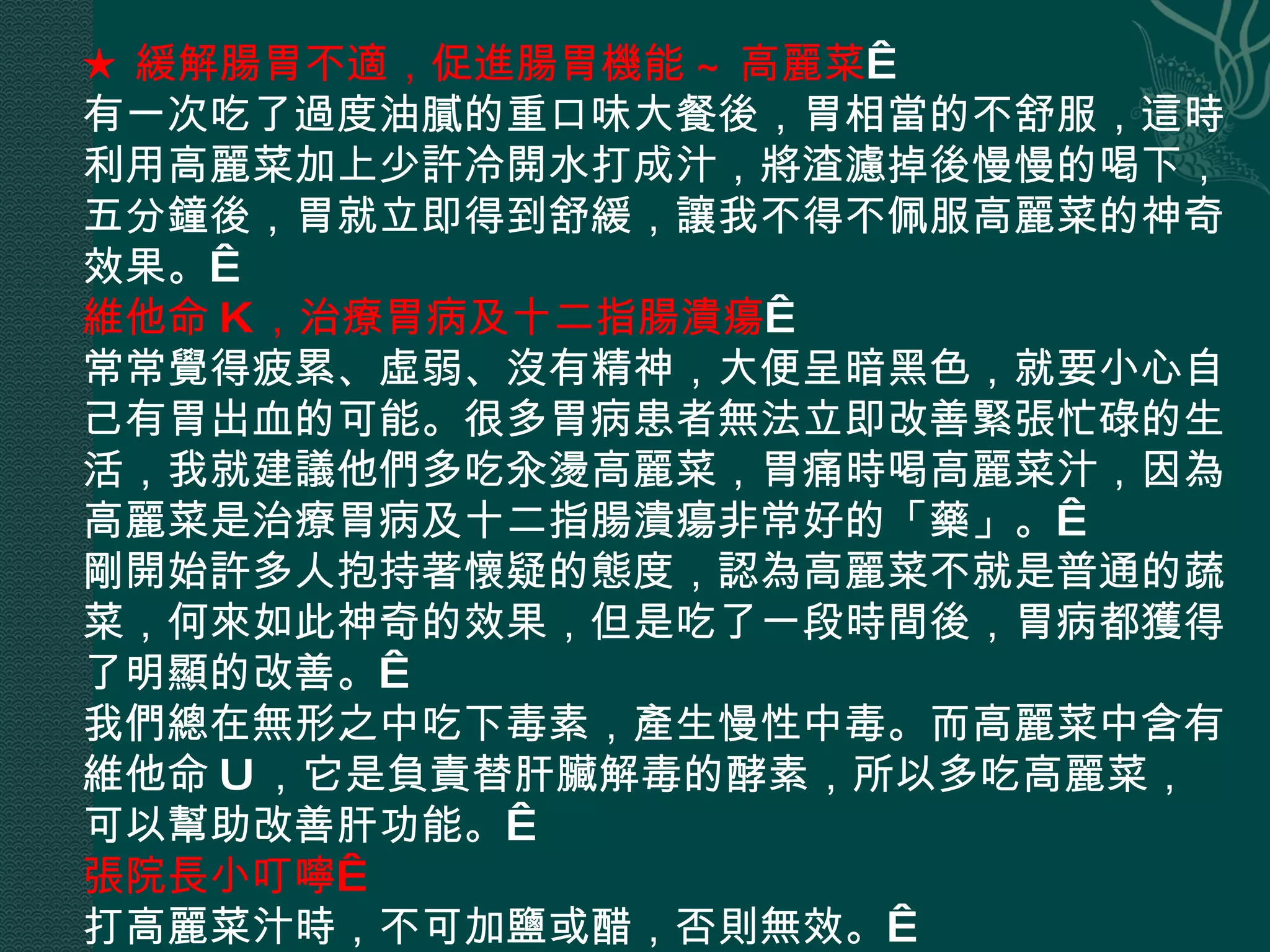 ★ 緩解腸胃不適，促進腸胃機能 ~ 高麗菜   有一次吃了過度油膩的重口味大餐後，胃相當的不舒服，這時利用高麗菜加上少許冷開水打成汁，將渣濾掉後慢慢的喝下，五分鐘後，胃就立即得到舒緩，讓我不得不佩服高麗菜的神奇效果。  維他命 K ，治療胃病及十二指腸潰瘍   常常覺得疲累、虛弱、沒有精神，大便呈暗黑色，就要小心自己有胃出血的可能。很多胃病患者無法立即改善緊張忙碌的生活，我就建議他們多吃汆燙高麗菜，胃痛時喝高麗菜汁，因為高麗菜是治療胃病及十二指腸潰瘍非常好的「藥」。  剛開始許多人抱持著懷疑的態度，認為高麗菜不就是普通的蔬菜，何來如此神奇的效果，但是吃了一段時間後，胃病都獲得了明顯的改善。  我們總在無形之中吃下毒素，產生慢性中毒。而高麗菜中含有維他命 U ，它是負責替肝臟解毒的酵素，所以多吃高麗菜，可以幫助改善肝功能。  張院長小叮嚀  打高麗菜汁時，不可加鹽或醋，否則無效。  
