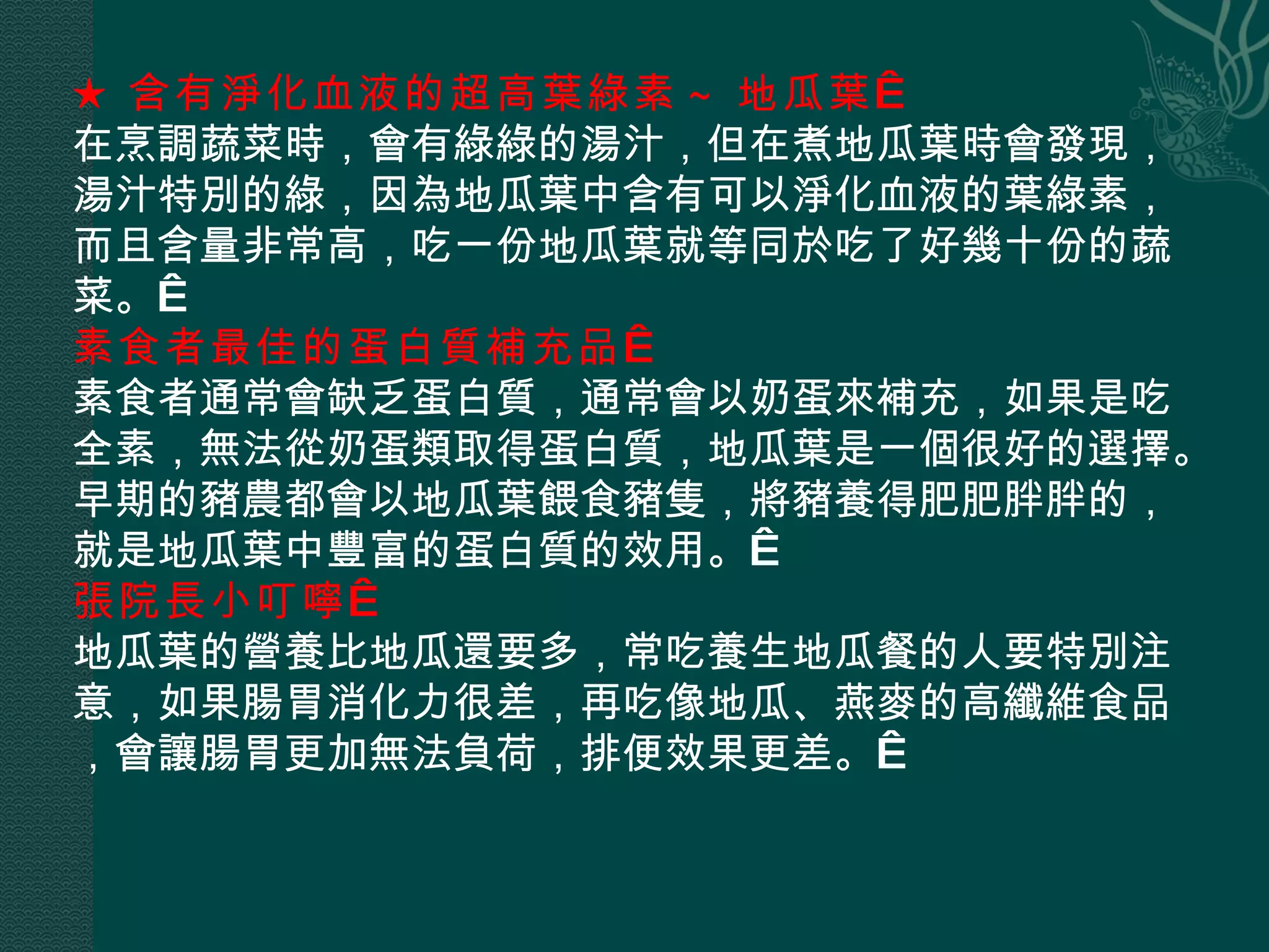 ★ 含有淨化血液的超高葉綠素 ~ 地瓜葉   在烹調蔬菜時，會有綠綠的湯汁，但在煮地瓜葉時會發現，湯汁特別的綠，因為地瓜葉中含有可以淨化血液的葉綠素，而且含量非常高，吃一份地瓜葉就等同於吃了好幾十份的蔬菜。  素食者最佳的蛋白質補充品   素食者通常會缺乏蛋白質，通常會以奶蛋來補充，如果是吃全素，無法從奶蛋類取得蛋白質，地瓜葉是一個很好的選擇。早期的豬農都會以地瓜葉餵食豬隻，將豬養得肥肥胖胖的，就是地瓜葉中豐富的蛋白質的效用。  張院長小叮嚀   地瓜葉的營養比地瓜還要多，常吃養生地瓜餐的人要特別注意，如果腸胃消化力很差，再吃像地瓜、燕麥的高纖維食品，會讓腸胃更加無法負荷，排便效果更差。  