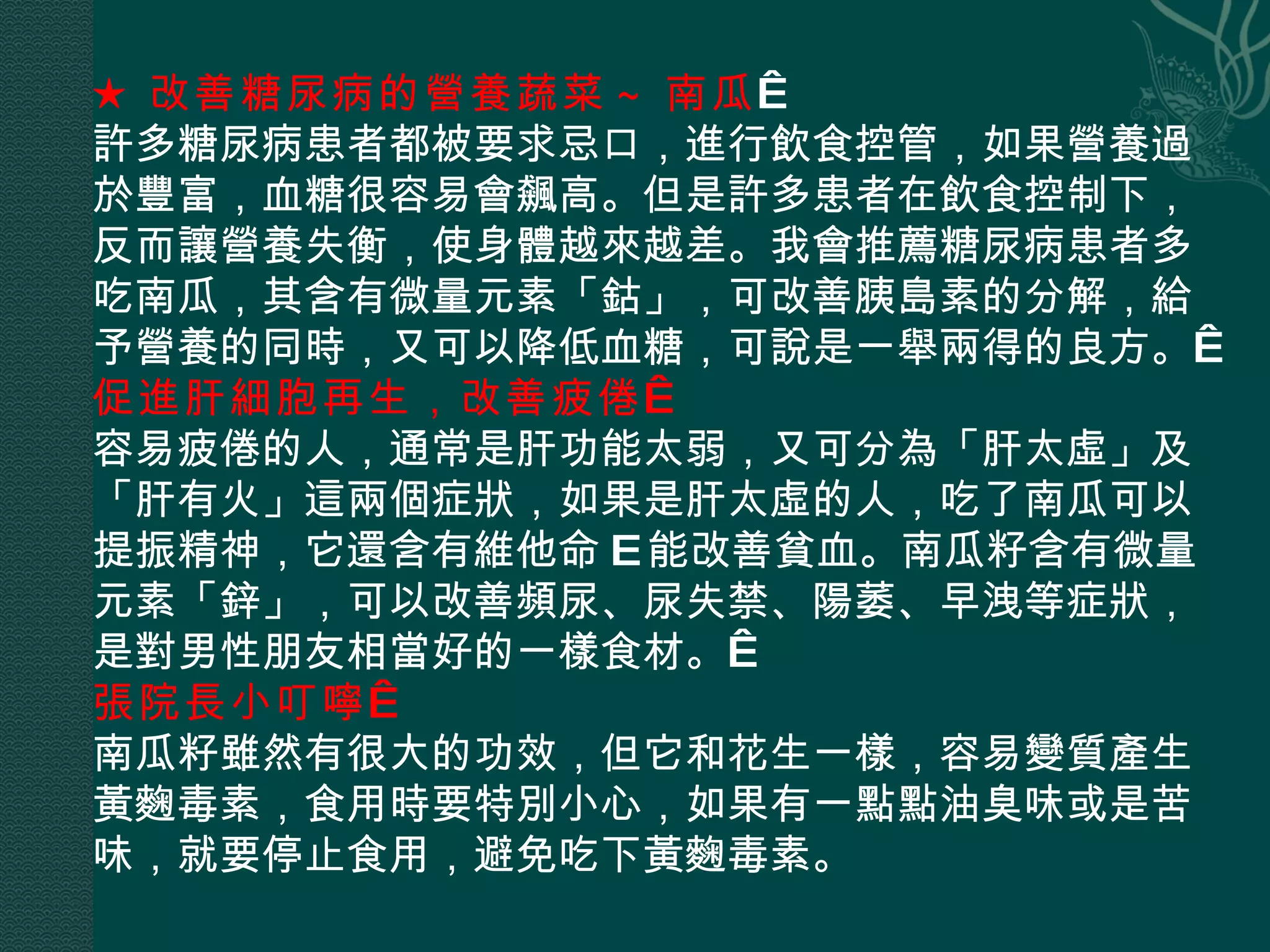 ★ 改善糖尿病的營養蔬菜 ~ 南瓜   許多糖尿病患者都被要求忌口，進行飲食控管，如果營養過於豐富，血糖很容易會飆高。但是許多患者在飲食控制下，反而讓營養失衡，使身體越來越差。我會推薦糖尿病患者多吃南瓜，其含有微量元素「鈷」，可改善胰島素的分解，給予營養的同時，又可以降低血糖，可說是一舉兩得的良方。  促進肝細胞再生，改善疲倦   容易疲倦的人，通常是肝功能太弱，又可分為「肝太虛」及「肝有火」這兩個症狀，如果是肝太虛的人，吃了南瓜可以提振精神，它還含有維他命 E 能改善貧血。南瓜籽含有微量元素「鋅」，可以改善頻尿、尿失禁、陽萎、早洩等症狀，是對男性朋友相當好的一樣食材。  張院長小叮嚀   南瓜籽雖然有很大的功效，但它和花生一樣，容易變質產生黃麴毒素，食用時要特別小心，如果有一點點油臭味或是苦味，就要停止食用，避免吃下黃麴毒素。 
