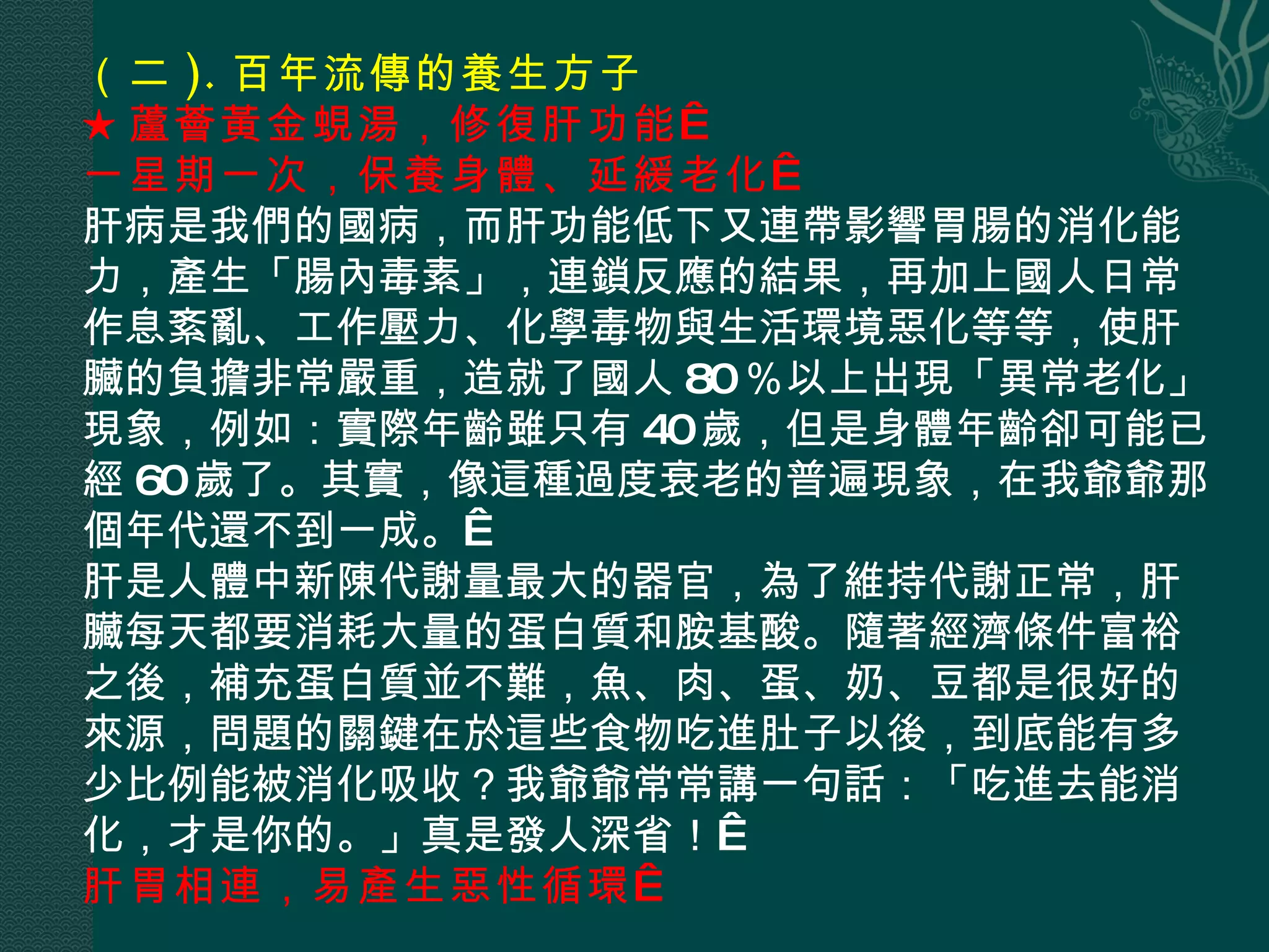 （二 ). 百年流傳的養生方子  ★蘆薈黃金蜆湯，修復肝功能   一星期一次，保養身體、延緩老化   肝病是我們的國病，而肝功能低下又連帶影響胃腸的消化能力，產生「腸內毒素」，連鎖反應的結果，再加上國人日常作息紊亂、工作壓力、化學毒物與生活環境惡化等等，使肝臟的負擔非常嚴重，造就了國人 80 ％以上出現「異常老化」現象，例如：實際年齡雖只有 40 歲，但是身體年齡卻可能已經 60 歲了。其實，像這種過度衰老的普遍現象，在我爺爺那個年代還不到一成。  肝是人體中新陳代謝量最大的器官，為了維持代謝正常，肝臟每天都要消耗大量的蛋白質和胺基酸。隨著經濟條件富裕之後，補充蛋白質並不難，魚、肉、蛋、奶、豆都是很好的來源，問題的關鍵在於這些食物吃進肚子以後，到底能有多少比例能被消化吸收？我爺爺常常講一句話：「吃進去能消化，才是你的。」真是發人深省！  肝胃相連，易產生惡性循環   