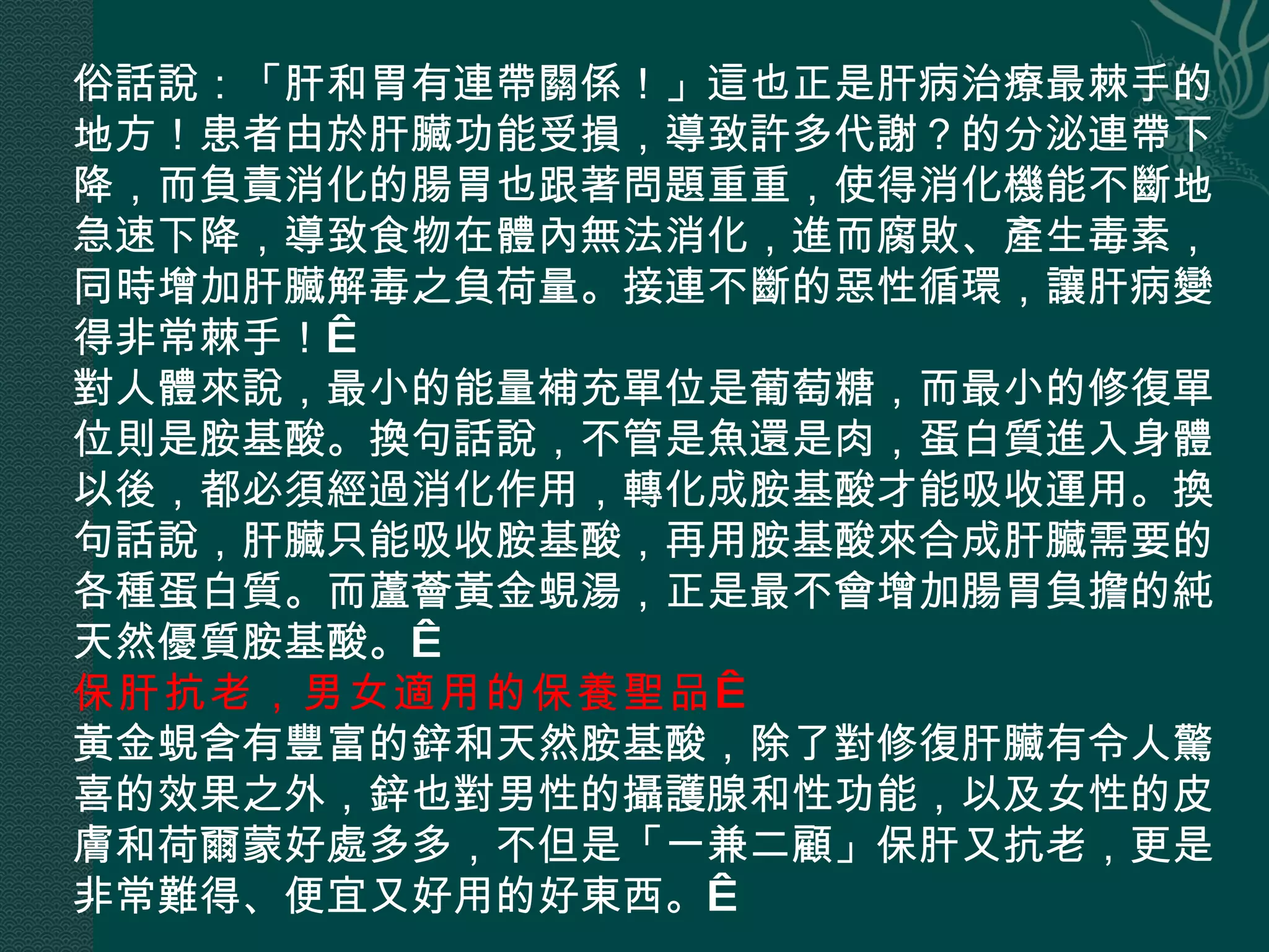 俗話說：「肝和胃有連帶關係！」這也正是肝病治療最棘手的地方！患者由於肝臟功能受損，導致許多代謝？的分泌連帶下降，而負責消化的腸胃也跟著問題重重，使得消化機能不斷地急速下降，導致食物在體內無法消化，進而腐敗、產生毒素，同時增加肝臟解毒之負荷量。接連不斷的惡性循環，讓肝病變得非常棘手！  對人體來說，最小的能量補充單位是葡萄糖，而最小的修復單位則是胺基酸。換句話說，不管是魚還是肉，蛋白質進入身體以後，都必須經過消化作用，轉化成胺基酸才能吸收運用。換句話說，肝臟只能吸收胺基酸，再用胺基酸來合成肝臟需要的各種蛋白質。而蘆薈黃金蜆湯，正是最不會增加腸胃負擔的純天然優質胺基酸。  保肝抗老，男女適用的保養聖品   黃金蜆含有豐富的鋅和天然胺基酸，除了對修復肝臟有令人驚喜的效果之外，鋅也對男性的攝護腺和性功能，以及女性的皮膚和荷爾蒙好處多多，不但是「一兼二顧」保肝又抗老，更是非常難得、便宜又好用的好東西。  