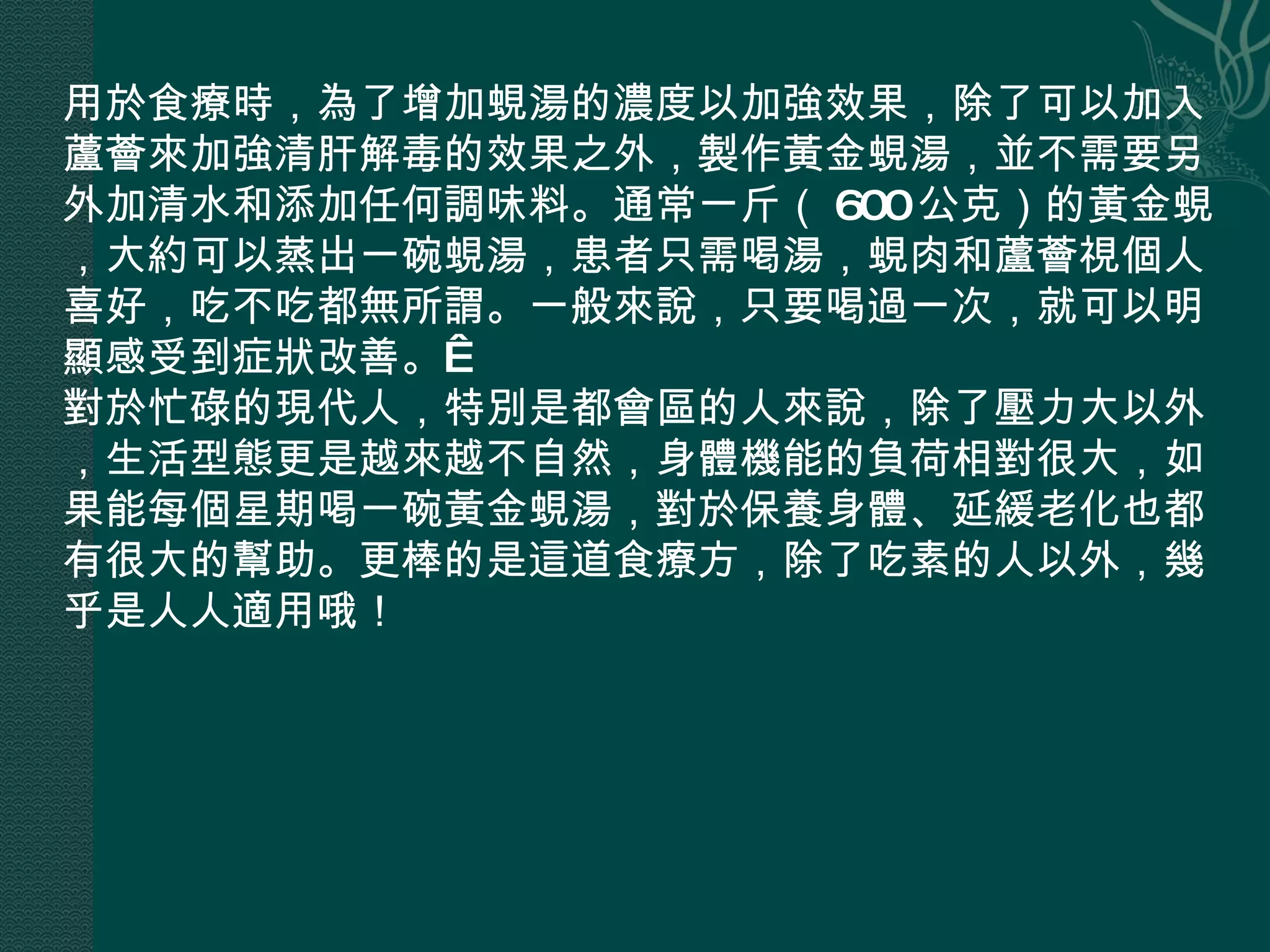 用於食療時，為了增加蜆湯的濃度以加強效果，除了可以加入蘆薈來加強清肝解毒的效果之外，製作黃金蜆湯，並不需要另外加清水和添加任何調味料。通常一斤（ 600 公克）的黃金蜆，大約可以蒸出一碗蜆湯，患者只需喝湯，蜆肉和蘆薈視個人喜好，吃不吃都無所謂。一般來說，只要喝過一次，就可以明顯感受到症狀改善。  對於忙碌的現代人，特別是都會區的人來說，除了壓力大以外，生活型態更是越來越不自然，身體機能的負荷相對很大，如果能每個星期喝一碗黃金蜆湯，對於保養身體、延緩老化也都有很大的幫助。更棒的是這道食療方，除了吃素的人以外，幾乎是人人適用哦！ 