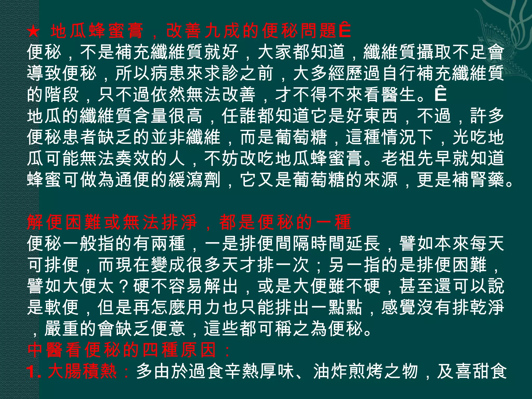 ★ 地瓜蜂蜜膏，改善九成的便秘問題   便秘，不是補充纖維質就好，大家都知道，纖維質攝取不足會導致便秘，所以病患來求診之前，大多經歷過自行補充纖維質的階段，只不過依然無法改善，才不得不來看醫生。  地瓜的纖維質含量很高，任誰都知道它是好東西，不過，許多便秘患者缺乏的並非纖維，而是葡萄糖，這種情況下，光吃地瓜可能無法奏效的人，不妨改吃地瓜蜂蜜膏。老祖先早就知道蜂蜜可做為通便的緩瀉劑，它又是葡萄糖的來源，更是補腎藥。   解便困難或無法排淨，都是便秘的一種  便秘一般指的有兩種，一是排便間隔時間延長，譬如本來每天可排便，而現在變成很多天才排一次；另一指的是排便困難，譬如大便太？硬不容易解出，或是大便雖不硬，甚至還可以說是軟便，但是再怎麼用力也只能排出一點點，感覺沒有排乾淨，嚴重的會缺乏便意，這些都可稱之為便秘。 中醫看便秘的四種原因：   1. 大腸積熱： 多由於過食辛熱厚味、油炸煎烤之物，及喜甜食   