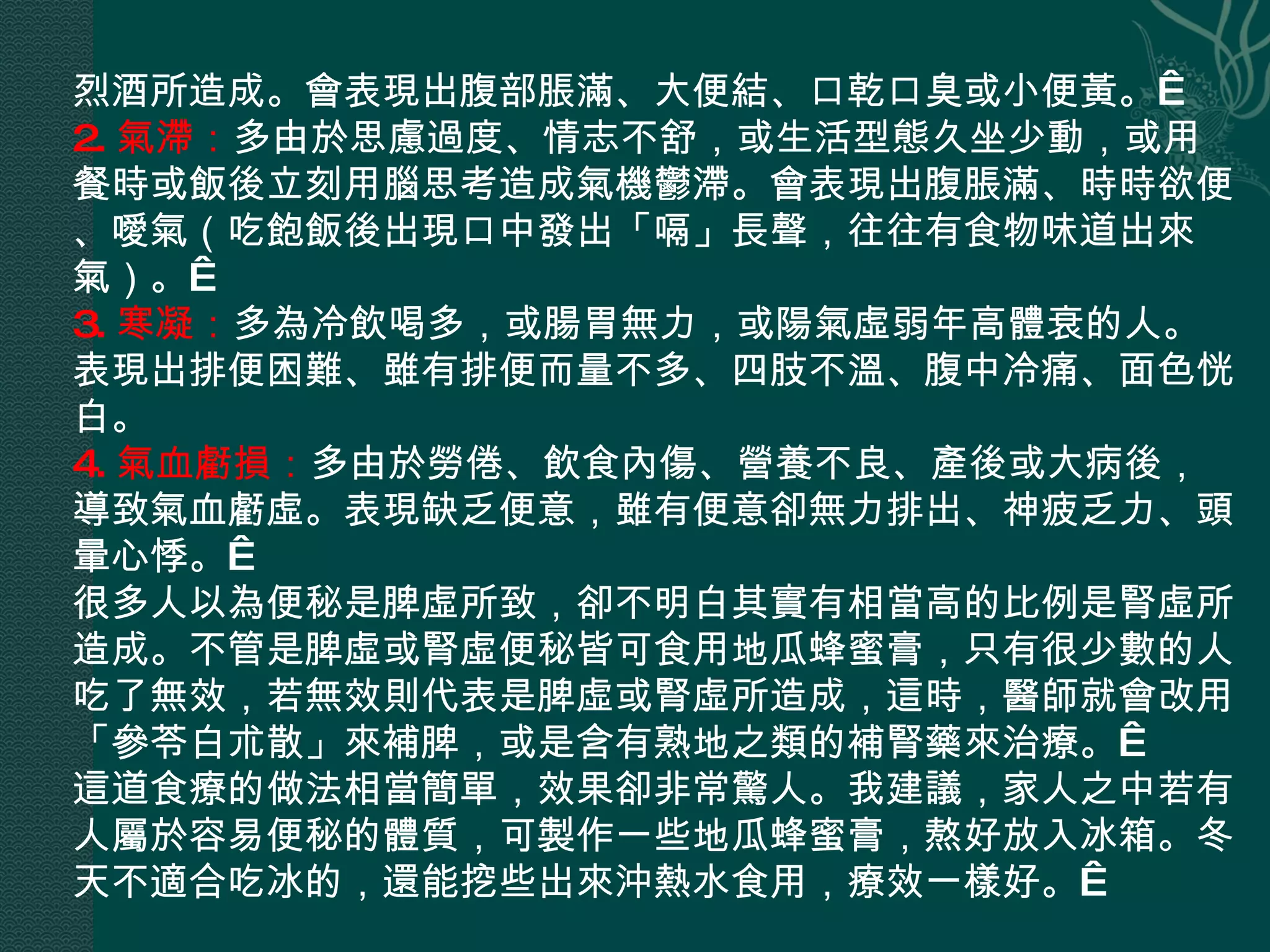 烈酒所造成。會表現出腹部脹滿、大便結、口乾口臭或小便黃。  2. 氣滯： 多由於思慮過度、情志不舒，或生活型態久坐少動，或用餐時或飯後立刻用腦思考造成氣機鬱滯。會表現出腹脹滿、時時欲便、噯氣（吃飽飯後出現口中發出「嗝」長聲，往往有食物味道出來氣）。  3. 寒凝： 多為冷飲喝多，或腸胃無力，或陽氣虛弱年高體衰的人。表現出排便困難、雖有排便而量不多、四肢不溫、腹中冷痛、面色恍白。   4. 氣血虧損： 多由於勞倦、飲食內傷、營養不良、產後或大病後，導致氣血虧虛。表現缺乏便意，雖有便意卻無力排出、神疲乏力、頭暈心悸。  很多人以為便秘是脾虛所致，卻不明白其實有相當高的比例是腎虛所造成。不管是脾虛或腎虛便秘皆可食用地瓜蜂蜜膏，只有很少數的人吃了無效，若無效則代表是脾虛或腎虛所造成，這時，醫師就會改用「參苓白朮散」來補脾，或是含有熟地之類的補腎藥來治療。  這道食療的做法相當簡單，效果卻非常驚人。我建議，家人之中若有人屬於容易便秘的體質，可製作一些地瓜蜂蜜膏，熬好放入冰箱。冬天不適合吃冰的，還能挖些出來沖熱水食用，療效一樣好。  