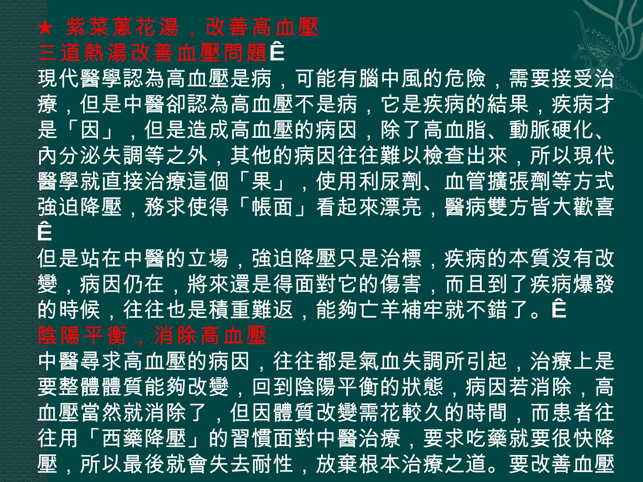 ★ 紫菜蔥花湯，改善高血壓  三道熱湯改善血壓問題   現代醫學認為高血壓是病，可能有腦中風的危險，需要接受治療，但是中醫卻認為高血壓不是病，它是疾病的結果，疾病才是「因」，但是造成高血壓的病因，除了高血脂、動脈硬化、內分泌失調等之外，其他的病因往往難以檢查出來，所以現代醫學就直接治療這個「果」，使用利尿劑、血管擴張劑等方式強迫降壓，務求使得「帳面」看起來漂亮，醫病雙方皆大歡喜。  但是站在中醫的立場，強迫降壓只是治標，疾病的本質沒有改變，病因仍在，將來還是得面對它的傷害，而且到了疾病爆發的時候，往往也是積重難返，能夠亡羊補牢就不錯了。  陰陽平衡，消除高血壓  中醫尋求高血壓的病因，往往都是氣血失調所引起，治療上是要整體體質能夠改變，回到陰陽平衡的狀態，病因若消除，高血壓當然就消除了，但因體質改變需花較久的時間，而患者往往用「西藥降壓」的習慣面對中醫治療，要求吃藥就要很快降壓，所以最後就會失去耐性，放棄根本治療之道。要改善血壓， 
