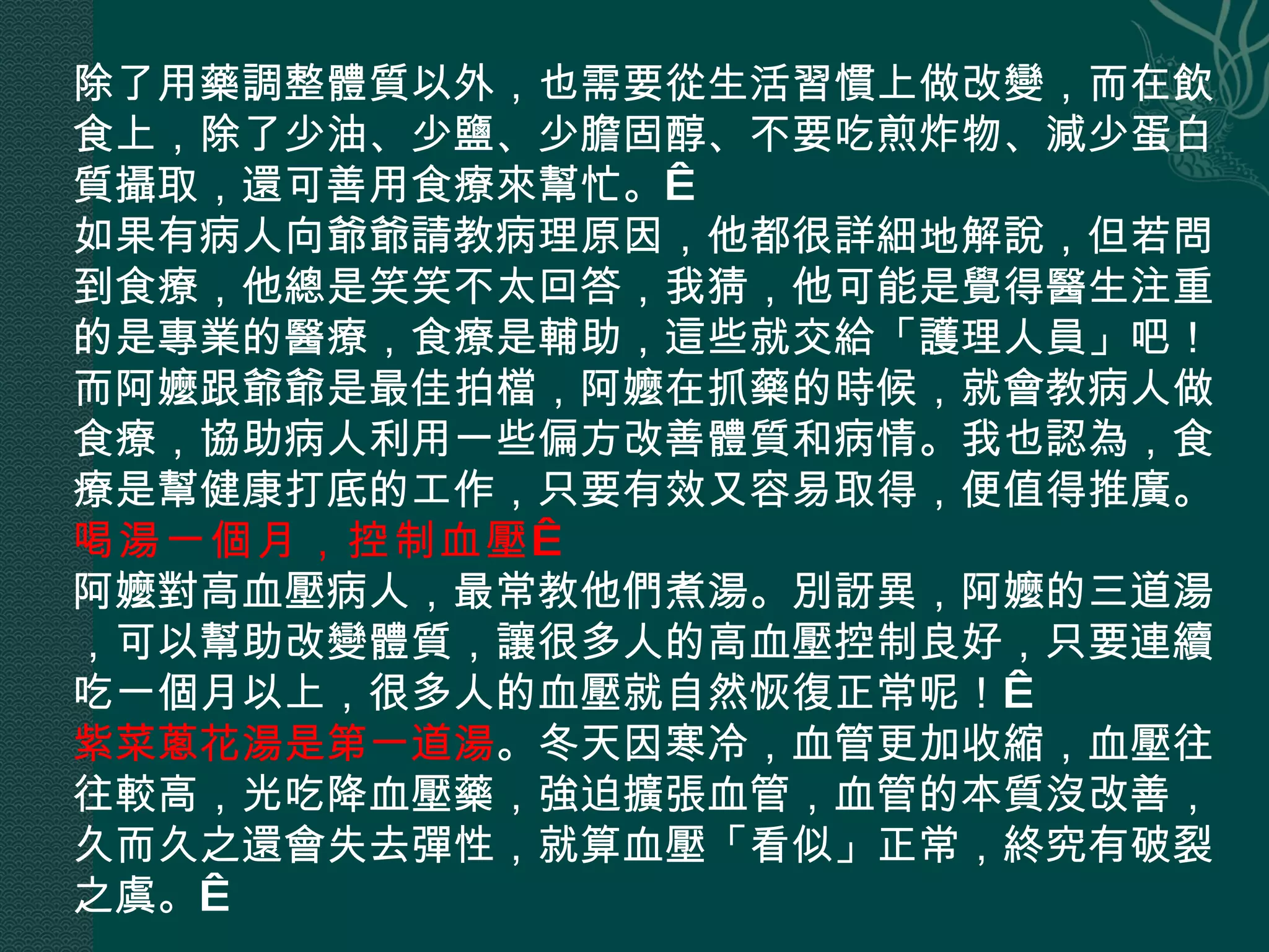 除了用藥調整體質以外，也需要從生活習慣上做改變，而在飲食上，除了少油、少鹽、少膽固醇、不要吃煎炸物、減少蛋白質攝取，還可善用食療來幫忙。  如果有病人向爺爺請教病理原因，他都很詳細地解說，但若問到食療，他總是笑笑不太回答，我猜，他可能是覺得醫生注重的是專業的醫療，食療是輔助，這些就交給「護理人員」吧！而阿嬤跟爺爺是最佳拍檔，阿嬤在抓藥的時候，就會教病人做食療，協助病人利用一些偏方改善體質和病情。我也認為，食療是幫健康打底的工作，只要有效又容易取得，便值得推廣。 喝湯一個月，控制血壓   阿嬤對高血壓病人，最常教他們煮湯。別訝異，阿嬤的三道湯，可以幫助改變體質，讓很多人的高血壓控制良好，只要連續吃一個月以上，很多人的血壓就自然恢復正常呢！  紫菜蔥花湯是第一道湯 。冬天因寒冷，血管更加收縮，血壓往往較高，光吃降血壓藥，強迫擴張血管，血管的本質沒改善，久而久之還會失去彈性，就算血壓「看似」正常，終究有破裂之虞。  