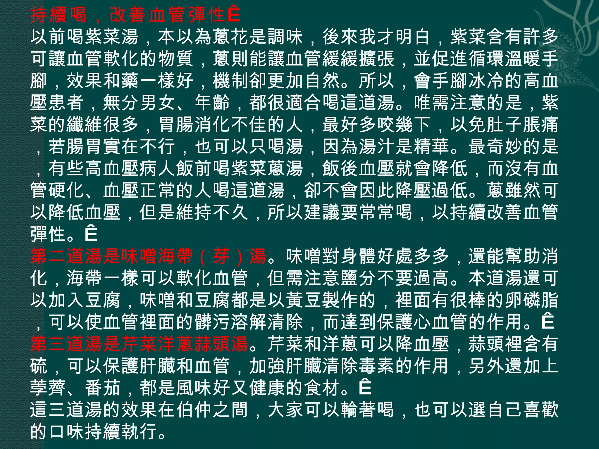 持續喝，改善血管彈性   以前喝紫菜湯，本以為蔥花是調味，後來我才明白，紫菜含有許多可讓血管軟化的物質，蔥則能讓血管緩緩擴張，並促進循環溫暖手腳，效果和藥一樣好，機制卻更加自然。所以，會手腳冰冷的高血壓患者，無分男女、年齡，都很適合喝這道湯。唯需注意的是，紫菜的纖維很多，胃腸消化不佳的人，最好多咬幾下，以免肚子脹痛，若腸胃實在不行，也可以只喝湯，因為湯汁是精華。最奇妙的是，有些高血壓病人飯前喝紫菜蔥湯，飯後血壓就會降低，而沒有血管硬化、血壓正常的人喝這道湯，卻不會因此降壓過低。蔥雖然可以降低血壓，但是維持不久，所以建議要常常喝，以持續改善血管彈性。  第二道湯是味噌海帶（芽）湯 。味噌對身體好處多多，還能幫助消化，海帶一樣可以軟化血管，但需注意鹽分不要過高。本道湯還可以加入豆腐，味噌和豆腐都是以黃豆製作的，裡面有很棒的卵磷脂，可以使血管裡面的髒污溶解清除，而達到保護心血管的作用。  第三道湯是芹菜洋蔥蒜頭湯 。芹菜和洋蔥可以降血壓，蒜頭裡含有硫，可以保護肝臟和血管，加強肝臟清除毒素的作用，另外還加上荸薺、番茄，都是風味好又健康的食材。  這三道湯的效果在伯仲之間，大家可以輪著喝，也可以選自己喜歡的口味持續執行。 