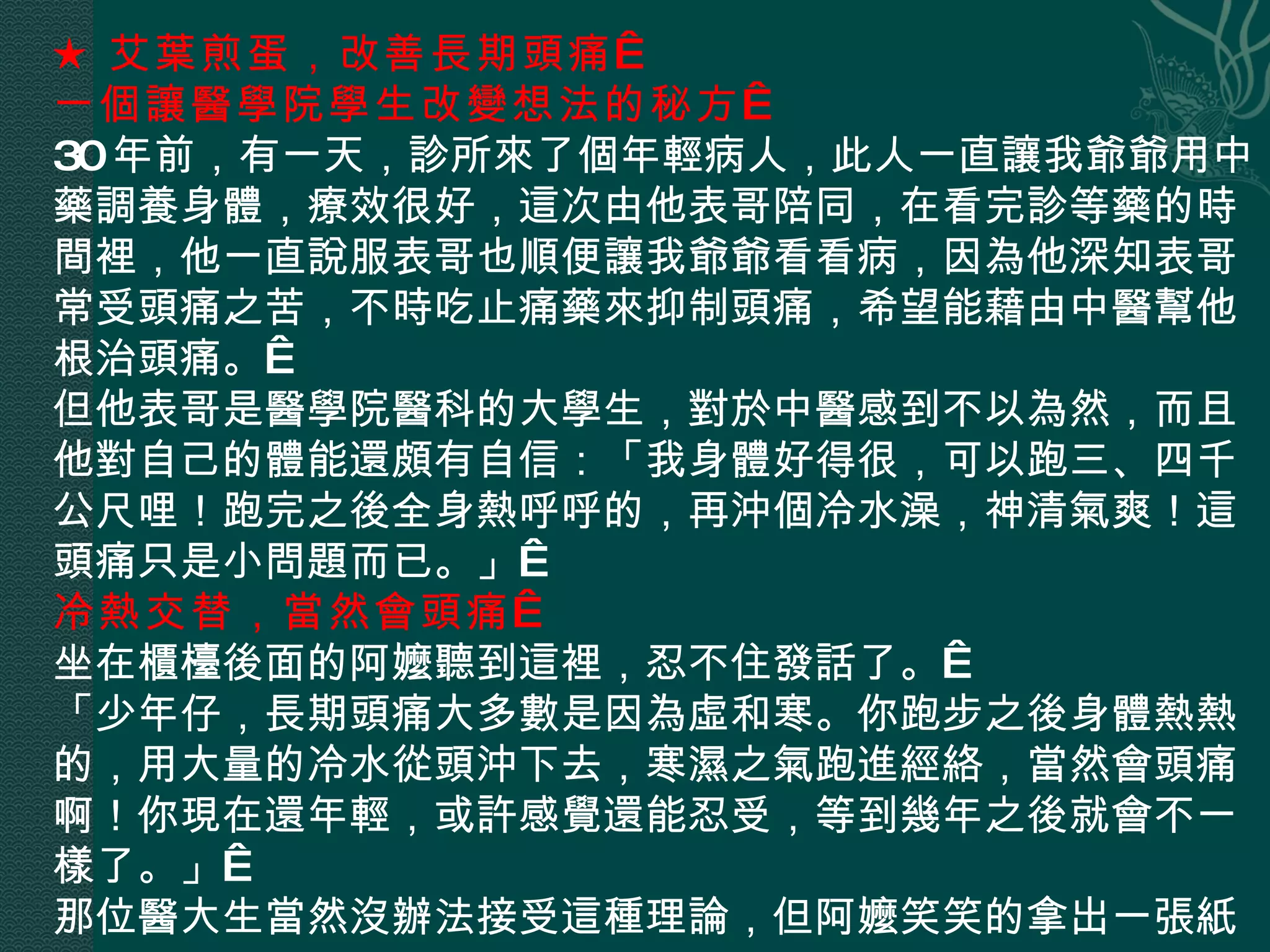 ★ 艾葉煎蛋，改善長期頭痛   一個讓醫學院學生改變想法的秘方   30 年前，有一天，診所來了個年輕病人，此人一直讓我爺爺用中藥調養身體，療效很好，這次由他表哥陪同，在看完診等藥的時間裡，他一直說服表哥也順便讓我爺爺看看病，因為他深知表哥常受頭痛之苦，不時吃止痛藥來抑制頭痛，希望能藉由中醫幫他根治頭痛。  但他表哥是醫學院醫科的大學生，對於中醫感到不以為然，而且他對自己的體能還頗有自信：「我身體好得很，可以跑三、四千公尺哩！跑完之後全身熱呼呼的，再沖個冷水澡，神清氣爽！這頭痛只是小問題而已。」  冷熱交替，當然會頭痛   坐在櫃檯後面的阿嬤聽到這裡，忍不住發話了。  「少年仔，長期頭痛大多數是因為虛和寒。你跑步之後身體熱熱的，用大量的冷水從頭沖下去，寒濕之氣跑進經絡，當然會頭痛啊！你現在還年輕，或許感覺還能忍受，等到幾年之後就會不一樣了。」  那位醫大生當然沒辦法接受這種理論，但阿嬤笑笑的拿出一張紙， 
