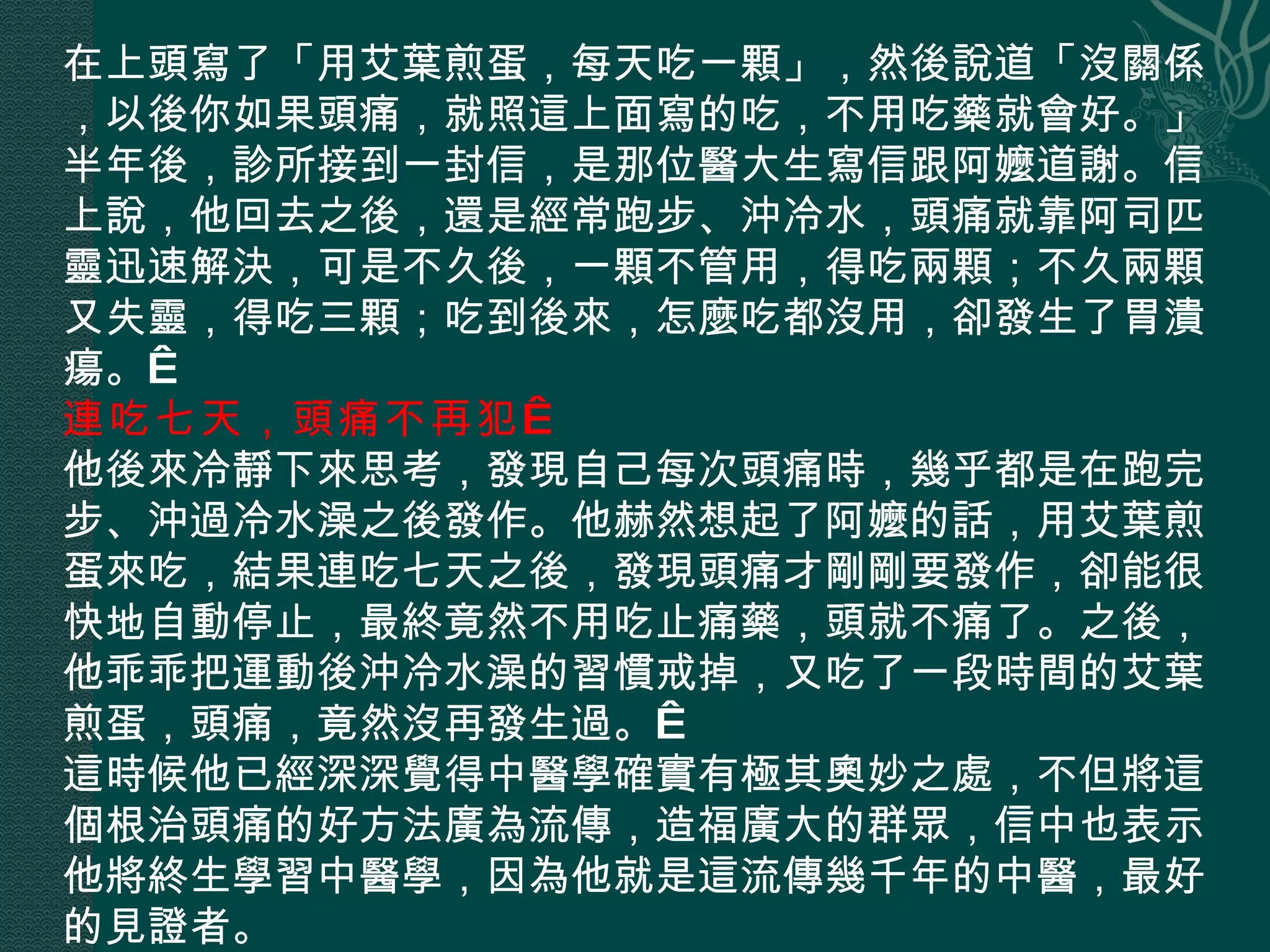 在上頭寫了「用艾葉煎蛋，每天吃一顆」，然後說道「沒關係，以後你如果頭痛，就照這上面寫的吃，不用吃藥就會好。」半年後，診所接到一封信，是那位醫大生寫信跟阿嬤道謝。信上說，他回去之後，還是經常跑步、沖冷水，頭痛就靠阿司匹靈迅速解決，可是不久後，一顆不管用，得吃兩顆；不久兩顆又失靈，得吃三顆；吃到後來，怎麼吃都沒用，卻發生了胃潰瘍。  連吃七天，頭痛不再犯   他後來冷靜下來思考，發現自己每次頭痛時，幾乎都是在跑完步、沖過冷水澡之後發作。他赫然想起了阿嬤的話，用艾葉煎蛋來吃，結果連吃七天之後，發現頭痛才剛剛要發作，卻能很快地自動停止，最終竟然不用吃止痛藥，頭就不痛了。之後，他乖乖把運動後沖冷水澡的習慣戒掉，又吃了一段時間的艾葉煎蛋，頭痛，竟然沒再發生過。  這時候他已經深深覺得中醫學確實有極其奧妙之處，不但將這個根治頭痛的好方法廣為流傳，造福廣大的群眾，信中也表示他將終生學習中醫學，因為他就是這流傳幾千年的中醫，最好的見證者。 
