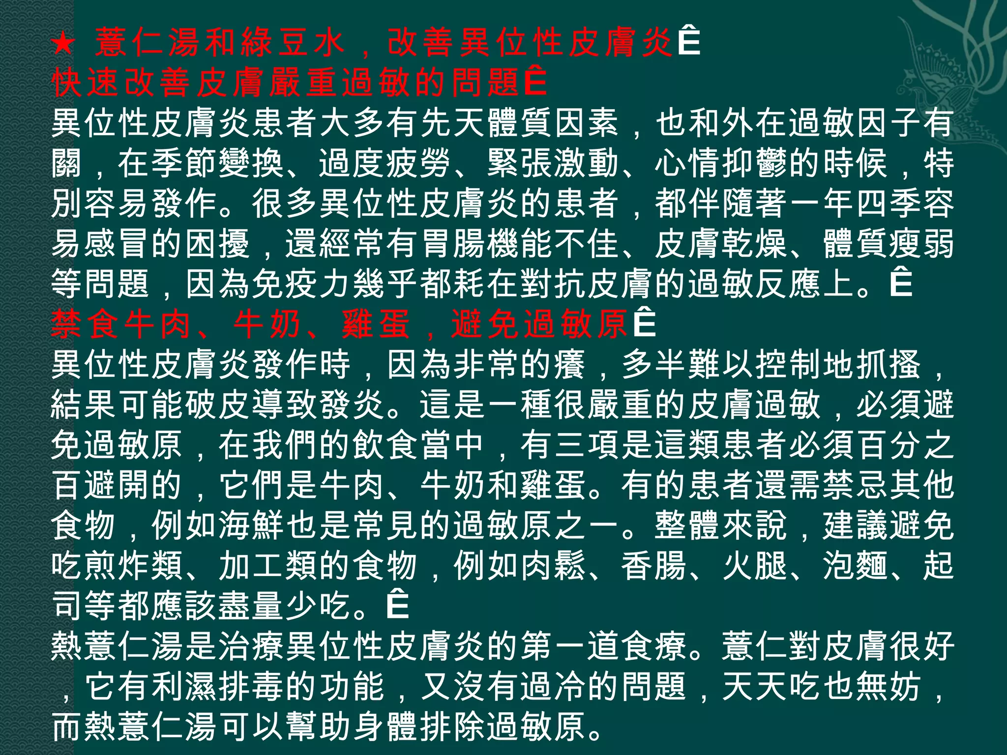 ★ 薏仁湯和綠豆水，改善異位性皮膚炎   快速改善皮膚嚴重過敏的問題   異位性皮膚炎患者大多有先天體質因素，也和外在過敏因子有關，在季節變換、過度疲勞、緊張激動、心情抑鬱的時候，特別容易發作。很多異位性皮膚炎的患者，都伴隨著一年四季容易感冒的困擾，還經常有胃腸機能不佳、皮膚乾燥、體質瘦弱等問題，因為免疫力幾乎都耗在對抗皮膚的過敏反應上。  禁食牛肉、牛奶、雞蛋，避免過敏原   異位性皮膚炎發作時，因為非常的癢，多半難以控制地抓搔，結果可能破皮導致發炎。這是一種很嚴重的皮膚過敏，必須避免過敏原，在我們的飲食當中，有三項是這類患者必須百分之百避開的，它們是牛肉、牛奶和雞蛋。有的患者還需禁忌其他食物，例如海鮮也是常見的過敏原之一。整體來說，建議避免吃煎炸類、加工類的食物，例如肉鬆、香腸、火腿、泡麵、起司等都應該盡量少吃。  熱薏仁湯是治療異位性皮膚炎的第一道食療。薏仁對皮膚很好，它有利濕排毒的功能，又沒有過冷的問題，天天吃也無妨，而熱薏仁湯可以幫助身體排除過敏原。 