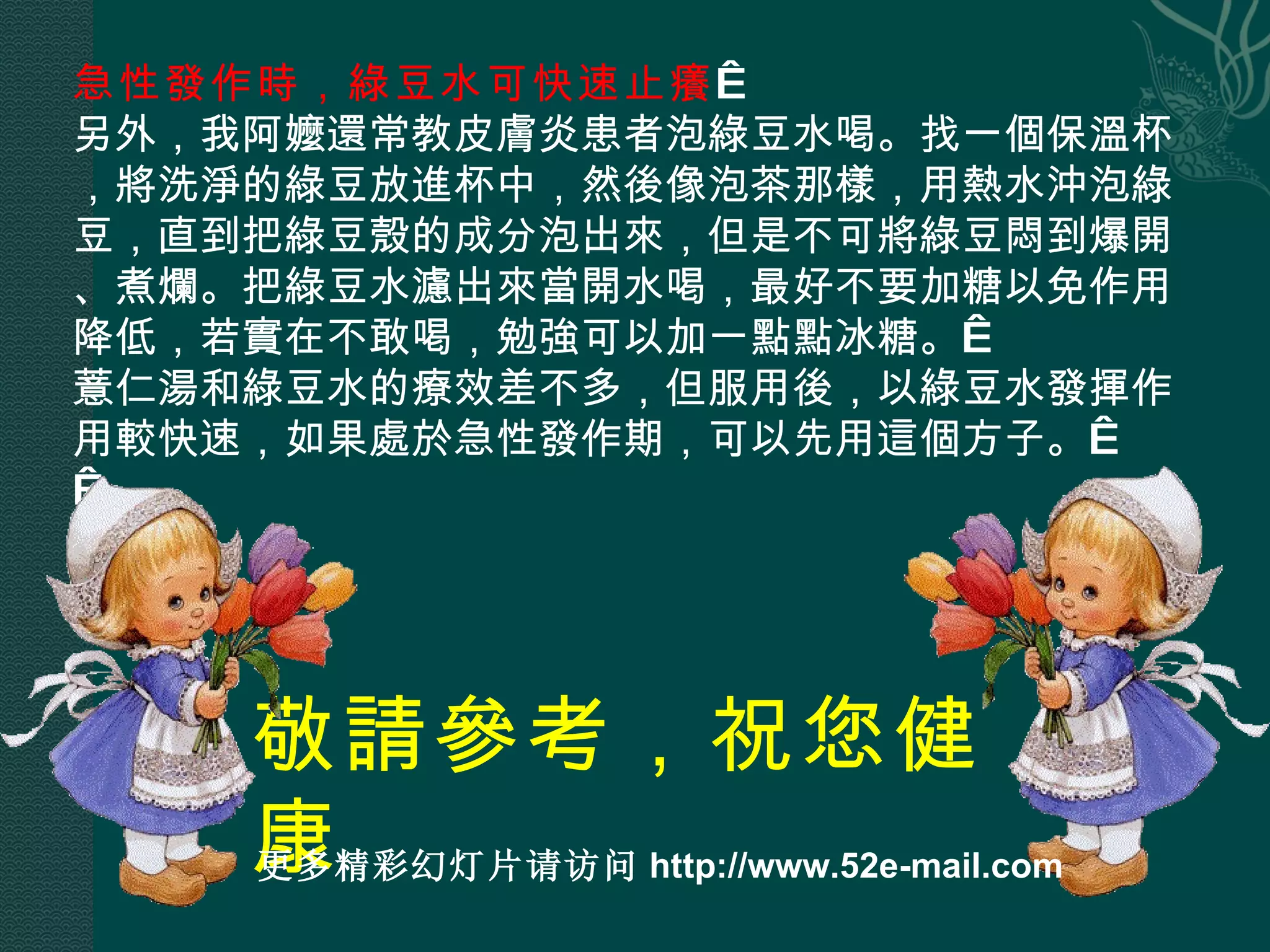 急性發作時，綠豆水可快速止癢   另外，我阿嬤還常教皮膚炎患者泡綠豆水喝。找一個保溫杯，將洗淨的綠豆放進杯中，然後像泡茶那樣，用熱水沖泡綠豆，直到把綠豆殼的成分泡出來，但是不可將綠豆悶到爆開、煮爛。把綠豆水濾出來當開水喝，最好不要加糖以免作用降低，若實在不敢喝，勉強可以加一點點冰糖。  薏仁湯和綠豆水的療效差不多，但服用後，以綠豆水發揮作用較快速，如果處於急性發作期，可以先用這個方子。    敬請參考，祝您健康 更多精彩幻灯片请访问 http://www.52e-mail.com 