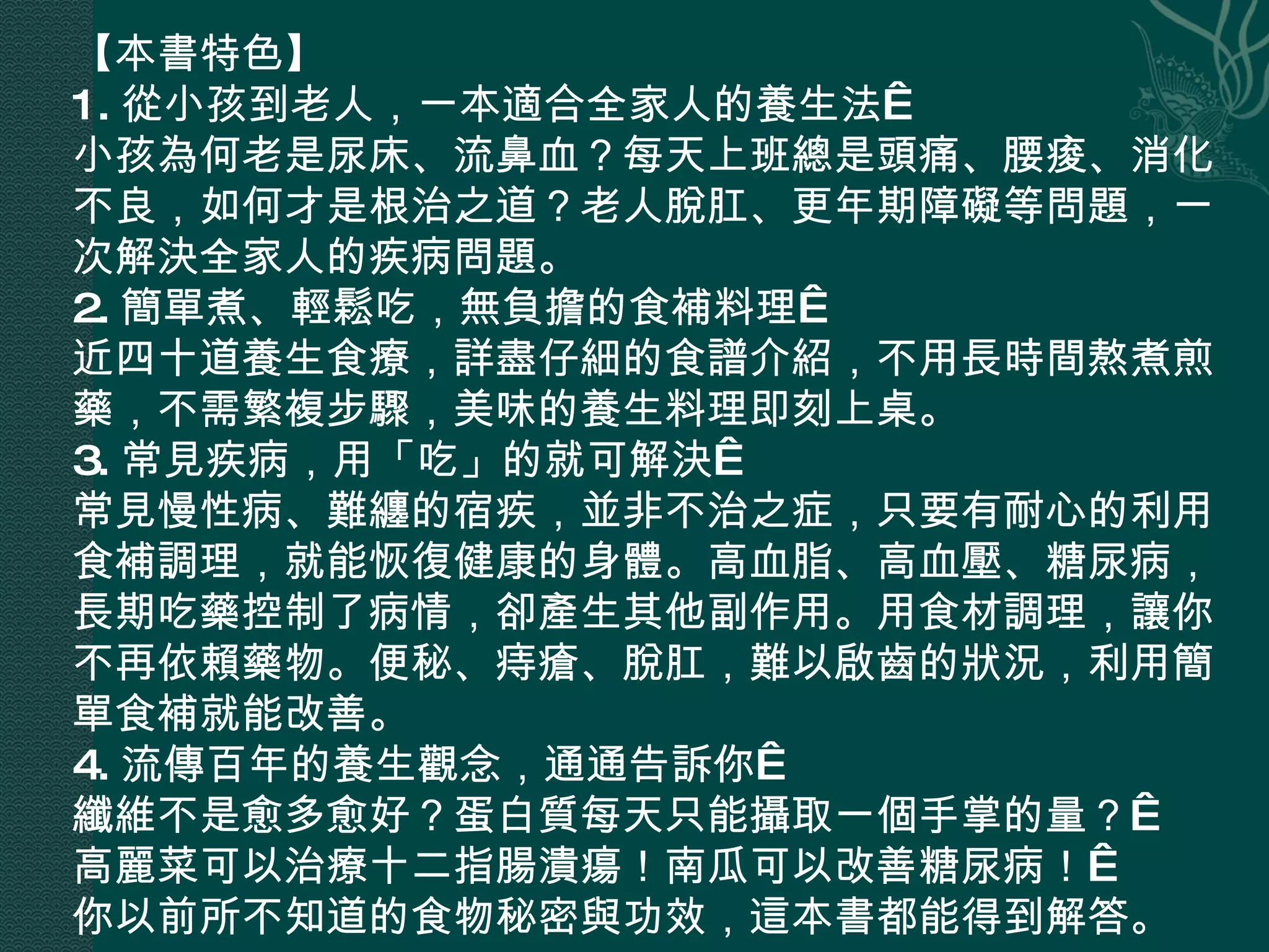 【本書特色】 1. 從小孩到老人，一本適合全家人的養生法  小孩為何老是尿床、流鼻血？每天上班總是頭痛、腰痠、消化不良，如何才是根治之道？老人脫肛、更年期障礙等問題，一次解決全家人的疾病問題。 2. 簡單煮、輕鬆吃，無負擔的食補料理  近四十道養生食療，詳盡仔細的食譜介紹，不用長時間熬煮煎藥，不需繁複步驟，美味的養生料理即刻上桌。 3. 常見疾病，用「吃」的就可解決  常見慢性病、難纏的宿疾，並非不治之症，只要有耐心的利用食補調理，就能恢復健康的身體。高血脂、高血壓、糖尿病，長期吃藥控制了病情，卻產生其他副作用。用食材調理，讓你不再依賴藥物。便秘、痔瘡、脫肛，難以啟齒的狀況，利用簡單食補就能改善。 4. 流傳百年的養生觀念，通通告訴你  纖維不是愈多愈好？蛋白質每天只能攝取一個手掌的量？  高麗菜可以治療十二指腸潰瘍！南瓜可以改善糖尿病！  你以前所不知道的食物秘密與功效，這本書都能得到解答。 