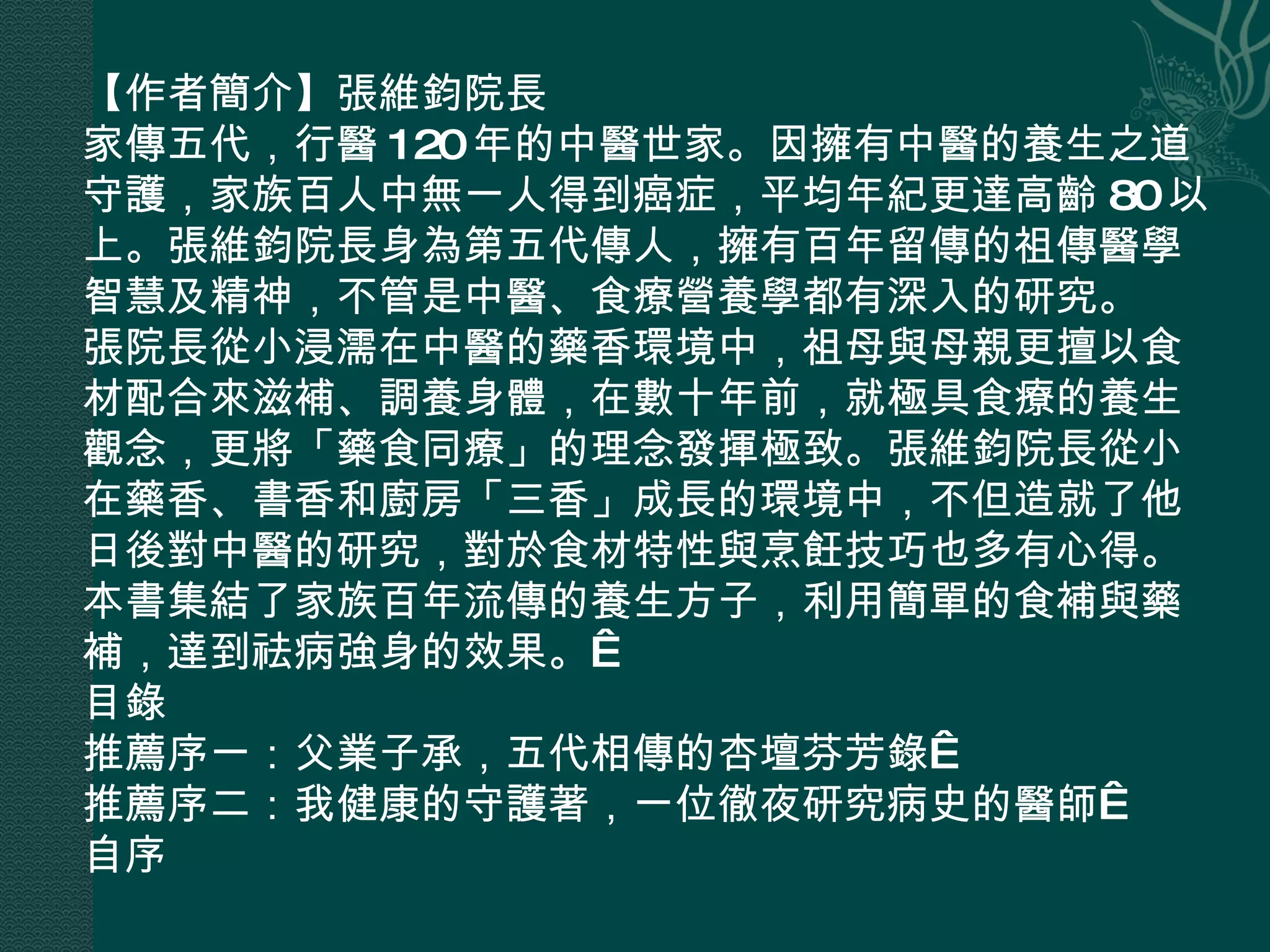 【作者簡介】張維鈞院長 家傳五代，行醫 120 年的中醫世家。因擁有中醫的養生之道守護，家族百人中無一人得到癌症，平均年紀更達高齡 80 以上。張維鈞院長身為第五代傳人，擁有百年留傳的祖傳醫學智慧及精神，不管是中醫、食療營養學都有深入的研究。 張院長從小浸濡在中醫的藥香環境中，祖母與母親更擅以食材配合來滋補、調養身體，在數十年前，就極具食療的養生觀念，更將「藥食同療」的理念發揮極致。張維鈞院長從小在藥香、書香和廚房「三香」成長的環境中，不但造就了他日後對中醫的研究，對於食材特性與烹飪技巧也多有心得。本書集結了家族百年流傳的養生方子，利用簡單的食補與藥補，達到祛病強身的效果。  目錄 推薦序一：父業子承，五代相傳的杏壇芬芳錄  推薦序二：我健康的守護著，一位徹夜研究病史的醫師  自序 