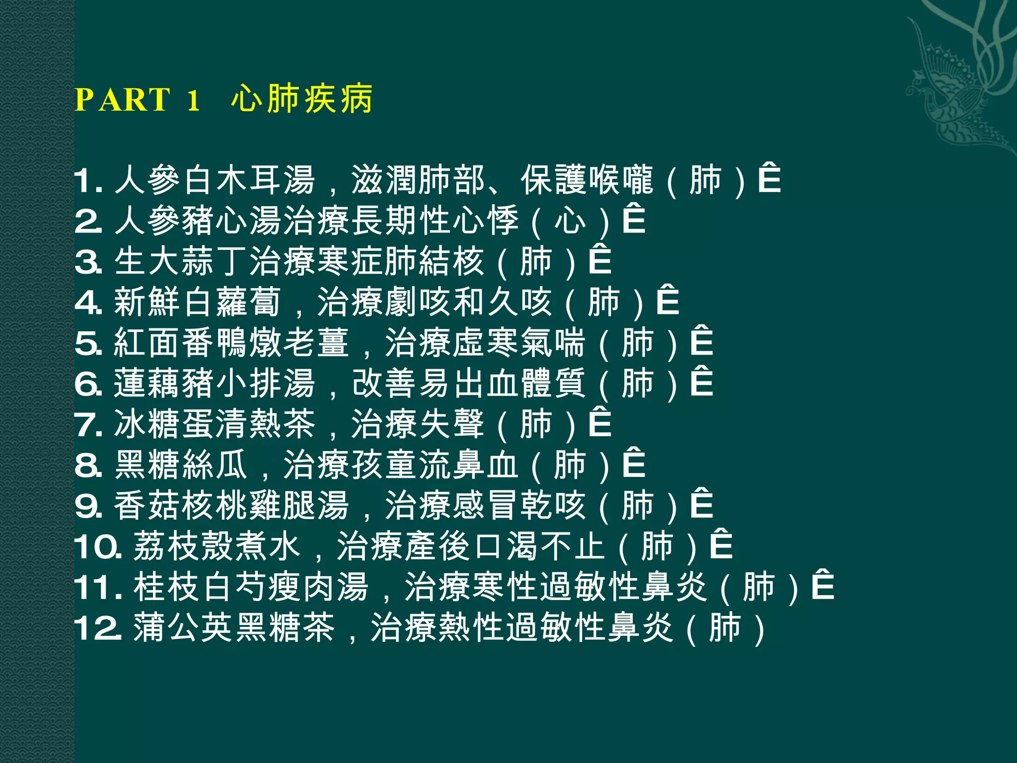 PART 1  心肺疾病  1. 人參白木耳湯，滋潤肺部、保護喉嚨（肺）  2. 人參豬心湯治療長期性心悸（心）  3. 生大蒜丁治療寒症肺結核（肺）  4. 新鮮白蘿蔔，治療劇咳和久咳（肺）  5. 紅面番鴨燉老薑，治療虛寒氣喘（肺）  6. 蓮藕豬小排湯，改善易出血體質（肺）  7. 冰糖蛋清熱茶，治療失聲（肺）  8. 黑糖絲瓜，治療孩童流鼻血（肺）  9. 香菇核桃雞腿湯，治療感冒乾咳（肺）  10. 荔枝殼煮水，治療產後口渴不止（肺）  11. 桂枝白芍瘦肉湯，治療寒性過敏性鼻炎（肺）  12. 蒲公英黑糖茶，治療熱性過敏性鼻炎（肺） 