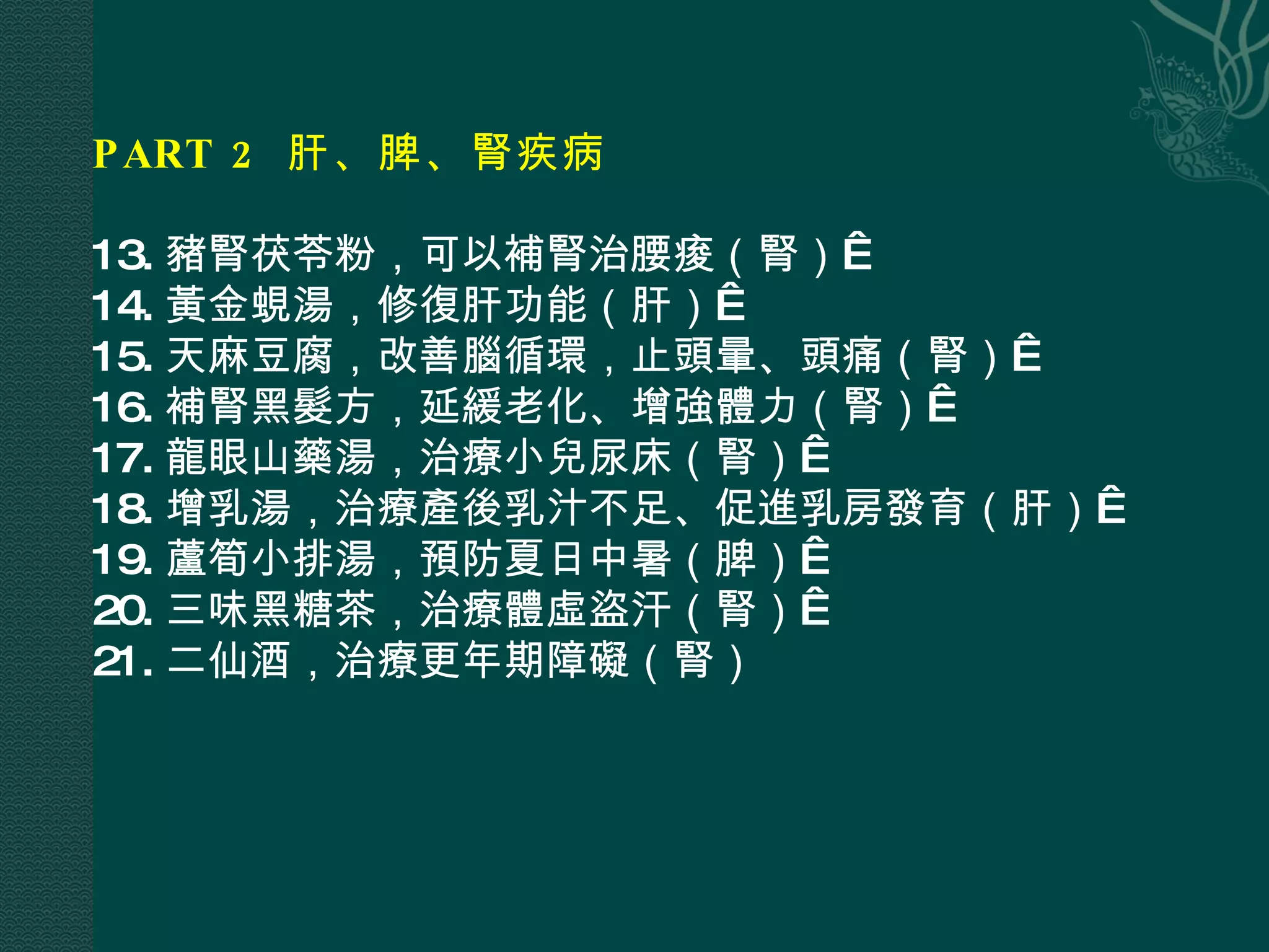 PART 2  肝、脾、腎疾病  13. 豬腎茯苓粉，可以補腎治腰痠（腎）  14. 黃金蜆湯，修復肝功能（肝）  15. 天麻豆腐，改善腦循環，止頭暈、頭痛（腎）  16. 補腎黑髮方，延緩老化、增強體力（腎）  17. 龍眼山藥湯，治療小兒尿床（腎）  18. 增乳湯，治療產後乳汁不足、促進乳房發育（肝）  19. 蘆筍小排湯，預防夏日中暑（脾）  20. 三味黑糖茶，治療體虛盜汗（腎）  21. 二仙酒，治療更年期障礙（腎） 