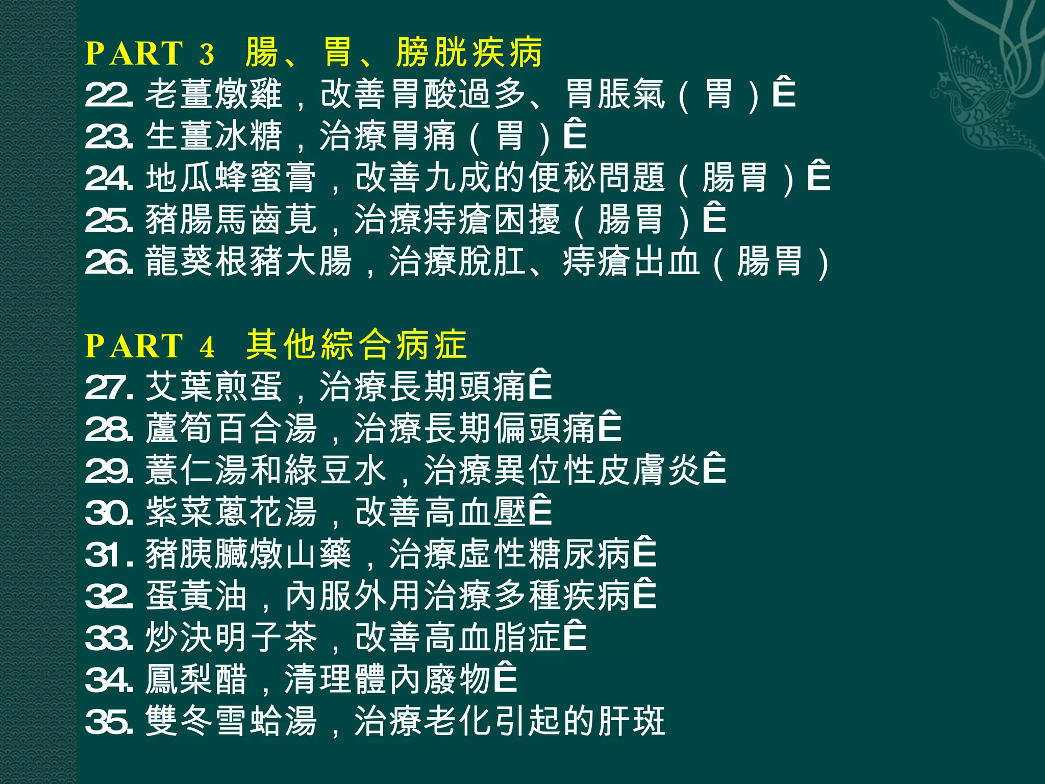 PART 3  腸、胃、膀胱疾病  22. 老薑燉雞，改善胃酸過多、胃脹氣（胃）  23. 生薑冰糖，治療胃痛（胃）  24. 地瓜蜂蜜膏，改善九成的便秘問題（腸胃）  25. 豬腸馬齒莧，治療痔瘡困擾（腸胃）  26. 龍葵根豬大腸，治療脫肛、痔瘡出血（腸胃） PART 4  其他綜合病症  27. 艾葉煎蛋，治療長期頭痛  28. 蘆筍百合湯，治療長期偏頭痛  29. 薏仁湯和綠豆水，治療異位性皮膚炎  30. 紫菜蔥花湯，改善高血壓  31. 豬胰臟燉山藥，治療虛性糖尿病  32. 蛋黃油，內服外用治療多種疾病  33. 炒決明子茶，改善高血脂症  34. 鳳梨醋，清理體內廢物  35. 雙冬雪蛤湯，治療老化引起的肝斑 