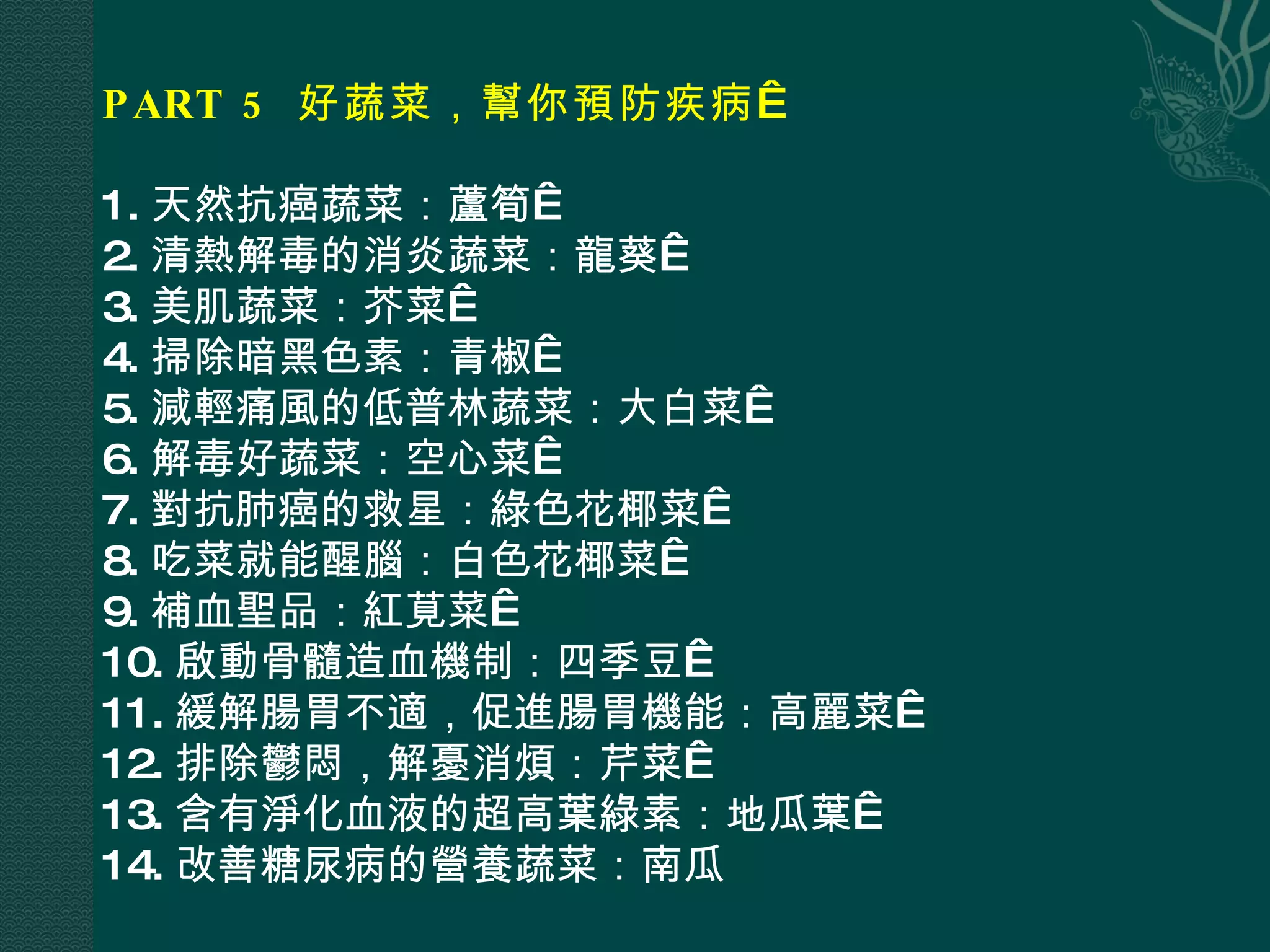 PART 5  好蔬菜，幫你預防疾病   1. 天然抗癌蔬菜：蘆筍  2. 清熱解毒的消炎蔬菜：龍葵  3. 美肌蔬菜：芥菜  4. 掃除暗黑色素：青椒  5. 減輕痛風的低普林蔬菜：大白菜  6. 解毒好蔬菜：空心菜  7. 對抗肺癌的救星：綠色花椰菜  8. 吃菜就能醒腦：白色花椰菜  9. 補血聖品：紅莧菜  10. 啟動骨髓造血機制：四季豆  11. 緩解腸胃不適，促進腸胃機能：高麗菜  12. 排除鬱悶，解憂消煩：芹菜  13. 含有淨化血液的超高葉綠素：地瓜葉  14. 改善糖尿病的營養蔬菜：南瓜 