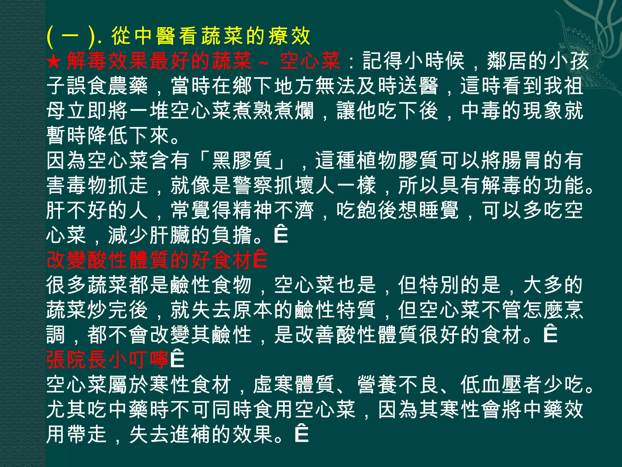 ( 一 ). 從中醫看蔬菜的療效  ★解毒效果最好的蔬菜 ~ 空心菜 ：記得小時候，鄰居的小孩子誤食農藥，當時在鄉下地方無法及時送醫，這時看到我祖母立即將一堆空心菜煮熟煮爛，讓他吃下後，中毒的現象就暫時降低下來。  因為空心菜含有「黑膠質」，這種植物膠質可以將腸胃的有害毒物抓走，就像是警察抓壞人一樣，所以具有解毒的功能。肝不好的人，常覺得精神不濟，吃飽後想睡覺，可以多吃空心菜，減少肝臟的負擔。  改變酸性體質的好食材  很多蔬菜都是鹼性食物，空心菜也是，但特別的是，大多的蔬菜炒完後，就失去原本的鹼性特質，但空心菜不管怎麼烹調，都不會改變其鹼性，是改善酸性體質很好的食材。  張院長小叮嚀   空心菜屬於寒性食材，虛寒體質、營養不良、低血壓者少吃。尤其吃中藥時不可同時食用空心菜，因為其寒性會將中藥效用帶走，失去進補的效果。  