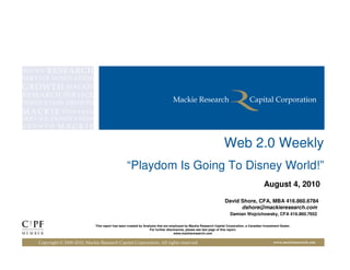 Web 2.0 Weekly
                                                “Playdom Is Going To Disney World!”
                                                                                                                                          August 4, 2010

                                                                                                                 David Shore, CFA, MBA 416.860.6784
                                                                                                                       dshore@mackieresearch.com
                                                                                                                    Damian Wojcichowsky, CFA 416.860.7652

                            This report has been created by Analysts that are employed by Mackie Research Capital Corporation, a Canadian Investment Dealer.
                                                                For further disclosures, please see last page of this report.
                                                                                 www.mackieresearch.com


Copyright © 2000-2010, Mackie Research Capital Corporation, All rights reserved                                                                 www.mackieresearch.com
 