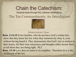 Chain the Catechism:A topical study through the Lutheran confessions The Ten Commandments: An Introduction Memorization Verse:   Rom. 2:14-15 Even Gentiles, who do not have God’s written law, show that they know his law when they instinctively obey it, even without having heard it. They demonstrate that God’s law is written in their hearts, for their own conscience and thoughts either accuse them or tell them they are doing right.  NLT Rom. 13:10 Love does no harm to its neighbor.  Therefore love is the fulfillment of the law. 