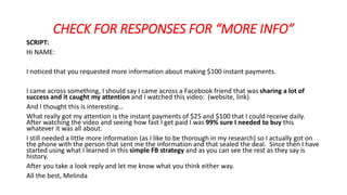 CHECK FOR RESPONSES FOR “MORE INFO” 
SCRIPT: 
Hi NAME: 
I noticed that you requested more information about making $100 instant payments. 
I came across something, I should say I came across a Facebook friend that was sharing a lot of 
success and it caught my attention and I watched this video: (website, link) 
And I thought this is interesting… 
What really got my attention is the instant payments of $25 and $100 that I could receive daily. 
After watching the video and seeing how fast I get paid I was 99% sure I needed to buy this 
whatever it was all about. 
I still needed a little more information (as I like to be thorough in my research) so I actually got on 
the phone with the person that sent me the information and that sealed the deal. Since then I have 
started using what I learned in this simple FB strategy and as you can see the rest as they say is 
history. 
After you take a look reply and let me know what you think either way. 
All the best, Melinda 
 