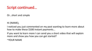 Script continued… 
Or…short and simple 
Hi (NAME), 
I noticed you just commented on my post wanting to learn more about 
how to make these $100 instant payments... 
If you want to learn more I can send you a short video that will explain 
more and show you how you can get started? 
~YOUR NAME 
 