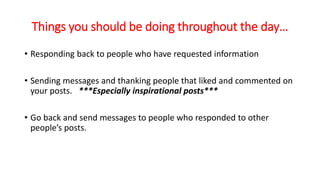 Things you should be doing throughout the day… 
• Responding back to people who have requested information 
• Sending messages and thanking people that liked and commented on 
your posts. ***Especially inspirational posts*** 
• Go back and send messages to people who responded to other 
people’s posts. 
 