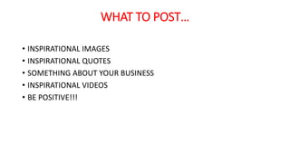 WHAT TO POST… 
• INSPIRATIONAL IMAGES 
• INSPIRATIONAL QUOTES 
• SOMETHING ABOUT YOUR BUSINESS 
• INSPIRATIONAL VIDEOS 
• BE POSITIVE!!! 
 