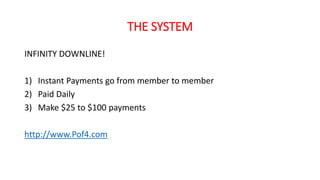 THE SYSTEM 
INFINITY DOWNLINE! 
1) Instant Payments go from member to member 
2) Paid Daily 
3) Make $25 to $100 payments 
http://www.Pof4.com 

