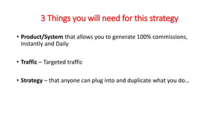 3 Things you will need for this strategy 
• Product/System that allows you to generate 100% commissions, 
Instantly and Daily 
• Traffic – Targeted traffic 
• Strategy – that anyone can plug into and duplicate what you do… 
 