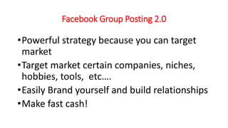 Facebook Group Posting 2.0 
•Powerful strategy because you can target 
market 
•Target market certain companies, niches, 
hobbies, tools, etc…. 
•Easily Brand yourself and build relationships 
•Make fast cash! 
 