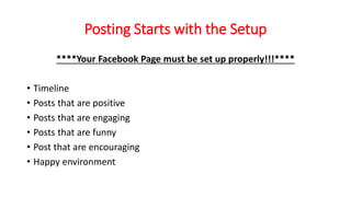 Posting Starts with the Setup 
****Your Facebook Page must be set up properly!!!**** 
• Timeline 
• Posts that are positive 
• Posts that are engaging 
• Posts that are funny 
• Post that are encouraging 
• Happy environment 
 