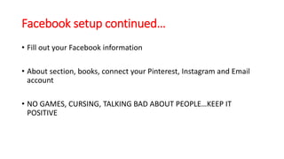 Facebook setup continued… 
• Fill out your Facebook information 
• About section, books, connect your Pinterest, Instagram and Email 
account 
• NO GAMES, CURSING, TALKING BAD ABOUT PEOPLE…KEEP IT 
POSITIVE 
 