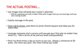 THE ACTUAL POSTING…. 
• Use Images that will grab your viewer’s attention 
• Will be supplying you with a folder filled with images that you can leverage until you 
start seeing results. 
• Catchy message in the post 
• Clear call to Action (ask them to send a friend request and inbox you for 
more info) 
• Leverage someone else’s success until you get your first sale no matter how 
small it is. Talk in terms of we and our team and possibility! 
• Post 2 to three times a day as much as you can…Always a minimum of 20 
posts…the more you post…the more money you make 
 