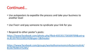 Continued… 
• Use autoposters to expedite the process and take your business to 
another level 
• Use Fiverr and pay someone to syndicate your link for you 
• Respond to other poster’s posts: 
https://www.facebook.com/photo.php?fbid=835351726509709&set=g 
m.813379315385242&type=1&theater 
https://www.facebook.com/groups/workathomemomsinfo/permalink/ 
813479285375245/ 
 
